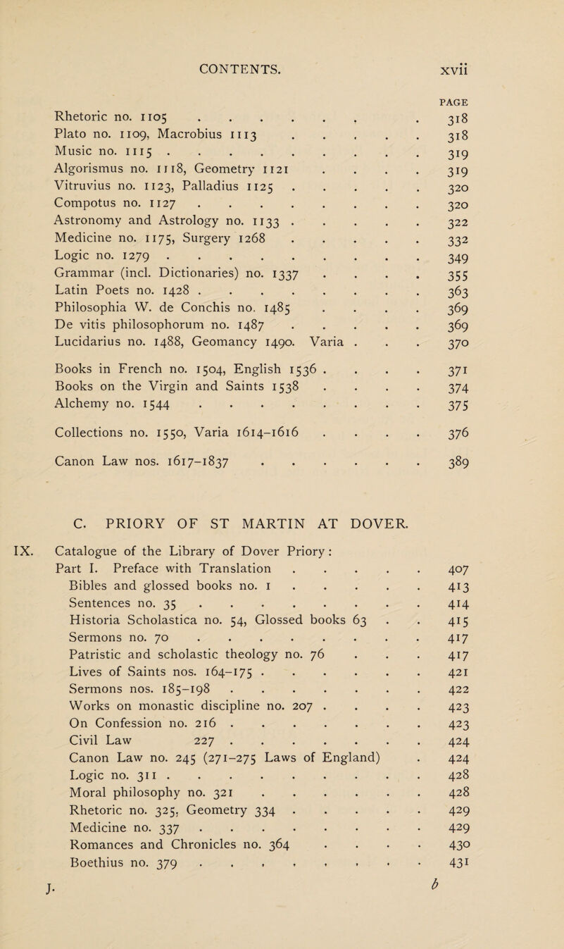 PAGE Rhetoric no. 1105. . 318 Plato no. 1109, Macrobius 1113 • • • • • 318 Music no. 1115.319 Algorismus no. 1118, Geometry 1121 . . . . 319 Vitruvius no. 1123, Palladius 1125.320 Compotus no. 1127 ........ 320 Astronomy and Astrology no. 1133.322 Medicine no. 1175, Surgery 1268.332 Logic no. 1279.349 Grammar (inch Dictionaries) no. 1337 .... 355 Latin Poets no. 1428 ........ 363 Philosophia W. de Conchis no. 1485 .... 369 De vitis philosophorum no. 1487 ..... 369 Lucidarius no. 1488, Geomancy 1490. Varia . . . 370 Books in French no. 1504, English 1536 .... 371 Books on the Virgin and Saints 1538 .... 374 Alchemy no. 1544.375 Collections no. 1550, Varia 1614-1616 .... 376 Canon Law nos. 1617-1837 ...... 389 C. PRIORY OF ST MARTIN AT DOVER. Catalogue of the Library of Dover Priory : Part I. Preface with Translation ..... 407 Bibles and glossed books no. 1 . . . . 413 Sentences no. 35 .414 Historia Scholastica no. 54, Glossed books 63 . 415 Sermons no. 70 . . . . . . . . 417 Patristic and scholastic theology no. 76 417 Lives of Saints nos. 164-175 ...... 421 Sermons nos. 185-198.422 Works on monastic discipline no. 207 .... 423 On Confession no. 216 . . . . . . . 423 Civil Law 227 ....... 424 Canon Law no. 245 (271-275 Laws of England) . 424 Logic no. 311 . . . . . . . . . 428 Moral philosophy no. 321.428 Rhetoric no. 325, Geometry 334.429 Medicine no. 337.429 Romances and Chronicles no. 364 .... 430 Boethius no. 379 431 j. t>