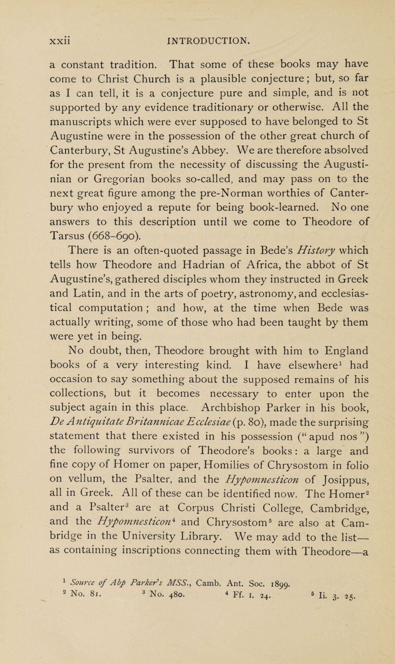 a constant tradition. That some of these books may have come to Christ Church is a plausible conjecture; but, so far as I can tell, it is a conjecture pure and simple, and is not supported by any evidence traditionary or otherwise. All the manuscripts which were ever supposed to have belonged to St Augustine were in the possession of the other great church of Canterbury, St Augustine’s Abbey. We are therefore absolved for the present from the necessity of discussing the Augusti- nian or Gregorian books so-called, and may pass on to the next great figure among the pre-Norman worthies of Canter¬ bury who enjoyed a repute for being book-learned. No one answers to this description until we come to Theodore of Tarsus (668-690). There is an often-quoted passage in Bede’s History which tells how Theodore and Hadrian of Africa, the abbot of St Augustine’s, gathered disciples whom they instructed in Greek and Latin, and in the arts of poetry, astronomy, and ecclesias¬ tical computation; and how, at the time when Bede was actually writing, some of those who had been taught by them were yet in being. No doubt, then, Theodore brought with him to England books of a very interesting kind. I have elsewhere1 had occasion to say something about the supposed remains of his collections, but it becomes necessary to enter upon the subject again in this place. Archbishop Parker in his book, De Antiquitate Bntannicae Ecclesiae{y>. 80), made the surprising statement that there existed in his possession (“ apud nos ”) the following survivors of Theodore’s books: a large and fine copy of Homer on paper, Homilies of Chrysostom in folio on vellum, the Psalter, and the Hypomnesticon of Josippus, all in Greek. All of these can be identified now. The Homer2 and a Psalter3 are at Corpus Christi College, Cambridge, and the Hypomnesticon4 and Chrysostom5 are also at Cam¬ bridge in the University Library. We may add to the list— as containing inscriptions connecting them with Theodore—a 1 Source of Abp Parker's MSS., Camb. Ant. Soc. 1899. 2 No. 8j. 3 No. 480. 4 Ff. 1. 24. 5 li- 3- 25.