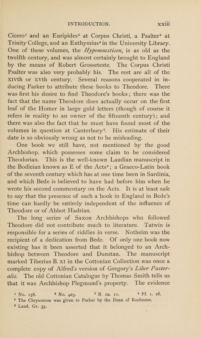 Cicero1 and an Euripides2 at Corpus Christi, a Psalter3 at Trinity College, and an Euthymius4 in the University Library. One of these volumes, the Hypomnesticon, is as old as the twelfth century, and was almost certainly brought to England by the means of Robert Grosseteste. The Corpus Christi Psalter was also very probably his. The rest are all of the XIVth or XVth century. Several reasons cooperated in in¬ ducing Parker to attribute these books to Theodore. There was first his desire to find Theodore’s books ; there was the fact that the name Theodore does actually occur on the first leaf of the Homer in large gold letters (though of course it refers in reality to an owner of the fifteenth century); and there was also the fact that he must have found most of the volumes in question at Canterbury5. His estimate of their date is so obviously wrong as not to be misleading. One book we still have, not mentioned by the good Archbishop, which possesses some claim to be considered Theodorian. This is the well-known Laudian manuscript in the Bodleian known as E of the Acts6; a Graeco-Latin book of the seventh century which has at one time been in Sardinia, and which Bede is believed to have had before him when he wrote his second commentary on the Acts. It is at least safe to say that the presence of such a book in England in Bede’s time can hardly be entirely independent of the influence of Theodore or of Abbot Hadrian. The long series of Saxon Archbishops who followed Theodore did not contribute much to literature. Tatwin is responsible for a series of riddles in verse. Nothelm was the recipient of a dedication from Bede. Of only one book now existing has it been asserted that it belonged to an Arch¬ bishop between Theodore and Dunstan. The manuscript marked Tiberius B. XI in the Cottonian Collection was once a complete copy of Alfred’s version of Gregory’s Liber Pastor- alis. The old Cottonian Catalogue by Thomas Smith tells us that it was Archbishop Plegmund’s property. The evidence 1 No. 158. 2 No. 403. 3 B. 10. 11. 4 Ff. 1. 26. 5 The Chrysostom was given to Parker by the Dean of Rochester. 6 Laud. Gr. 35.