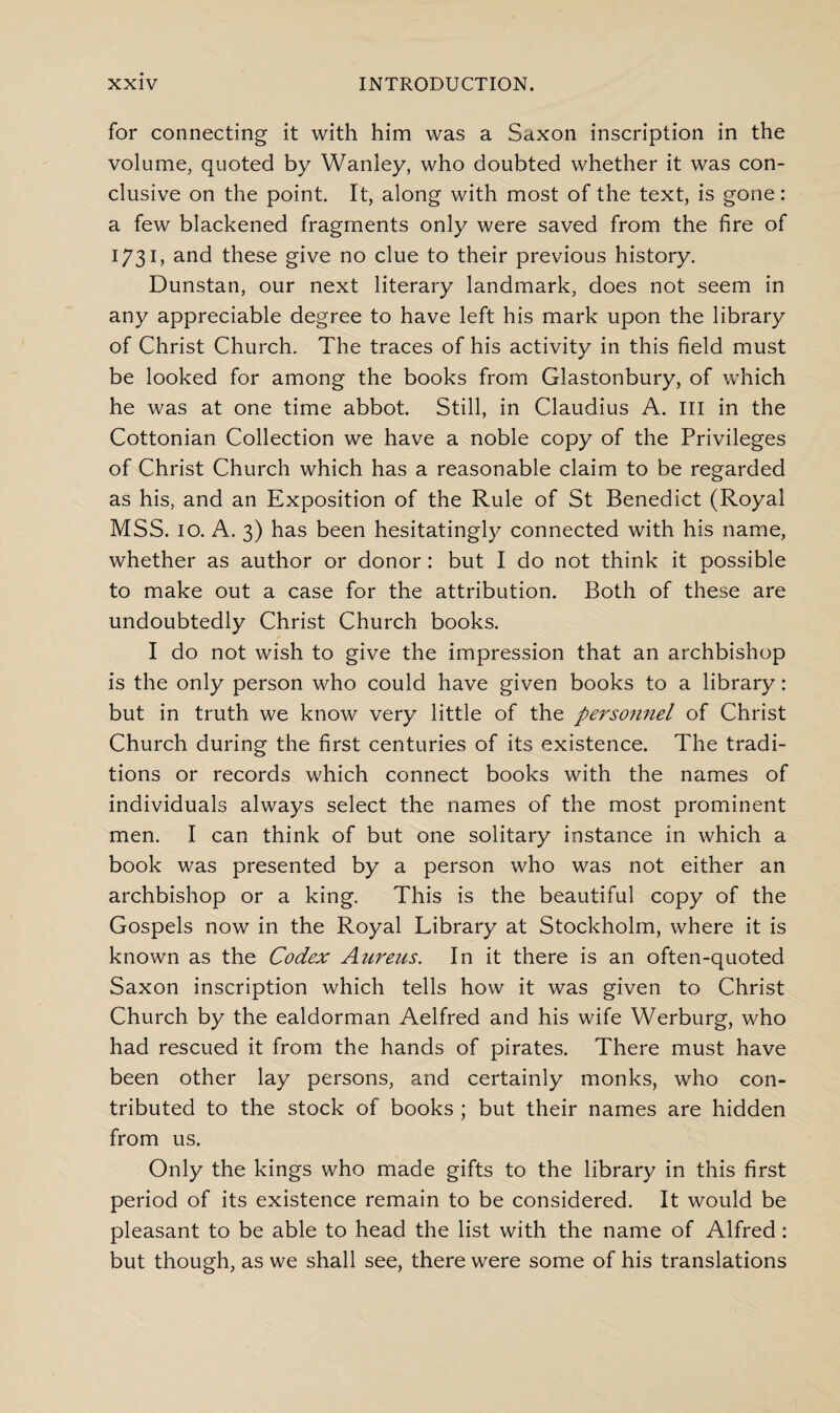 for connecting it with him was a Saxon inscription in the volume, quoted by Wanley, who doubted whether it was con¬ clusive on the point. It, along with most of the text, is gone: a few blackened fragments only were saved from the fire of 1731, and these give no clue to their previous history. Dunstan, our next literary landmark, does not seem in any appreciable degree to have left his mark upon the library of Christ Church. The traces of his activity in this field must be looked for among the books from Glastonbury, of which he was at one time abbot. Still, in Claudius A. Ill in the Cottonian Collection we have a noble copy of the Privileges of Christ Church which has a reasonable claim to be regarded as his, and an Exposition of the Rule of St Benedict (Royal MSS. 10. A. 3) has been hesitatingly connected with his name, whether as author or donor: but I do not think it possible to make out a case for the attribution. Both of these are undoubtedly Christ Church books. I do not wish to give the impression that an archbishop is the only person who could have given books to a library: but in truth we know very little of the personnel of Christ Church during the first centuries of its existence. The tradi¬ tions or records which connect books with the names of individuals always select the names of the most prominent men. I can think of but one solitary instance in which a book was presented by a person who was not either an archbishop or a king. This is the beautiful copy of the Gospels now in the Royal Library at Stockholm, where it is known as the Codex Aureus. In it there is an often-quoted Saxon inscription which tells how it was given to Christ Church by the ealdorman Aelfred and his wife Werburg, who had rescued it from the hands of pirates. There must have been other lay persons, and certainly monks, who con¬ tributed to the stock of books ; but their names are hidden from us. Only the kings who made gifts to the library in this first period of its existence remain to be considered. It would be pleasant to be able to head the list with the name of Alfred: but though, as we shall see, there were some of his translations