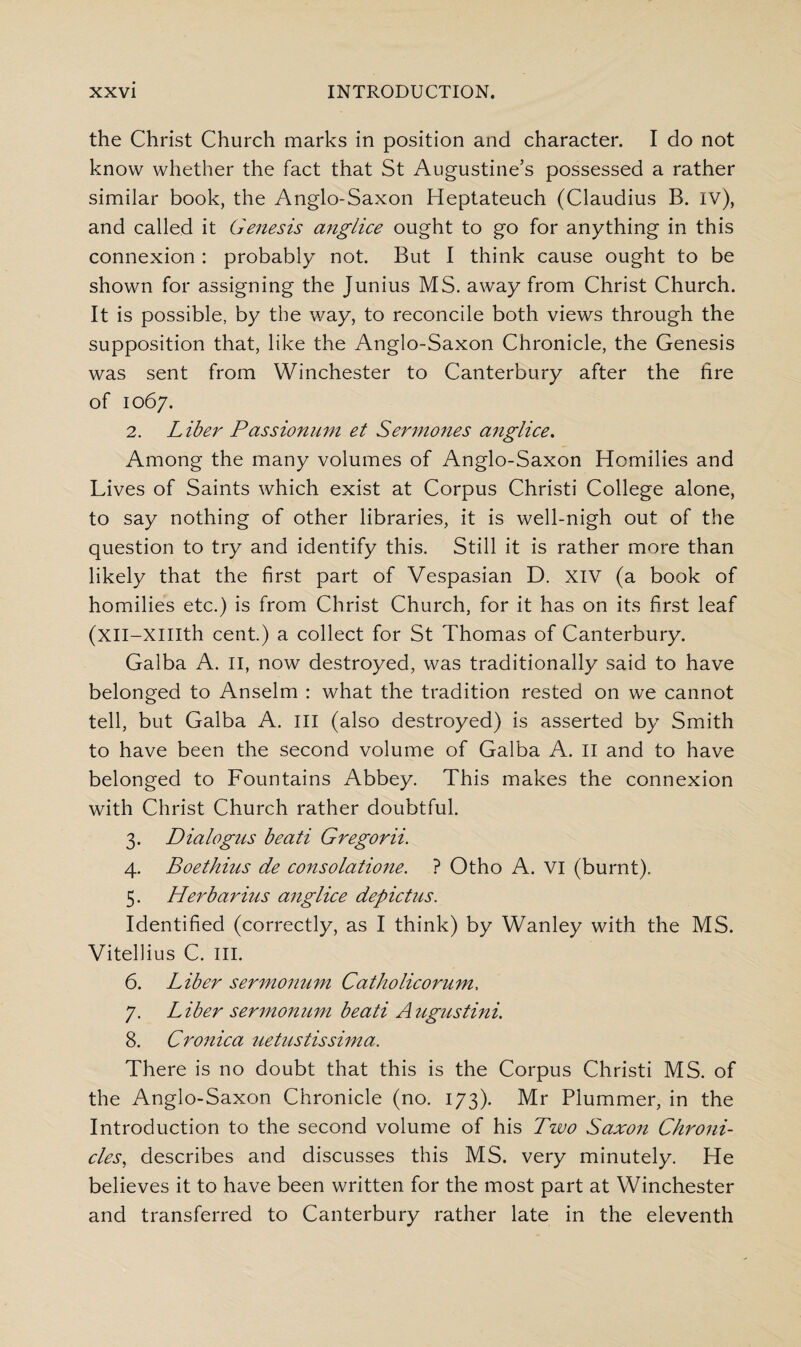 the Christ Church marks in position and character. I do not know whether the fact that St Augustine’s possessed a rather similar book, the Anglo-Saxon Heptateuch (Claudius B. IV), and called it Genesis anglice ought to go for anything in this connexion : probably not. But I think cause ought to be shown for assigning the Junius MS. away from Christ Church. It is possible, by the way, to reconcile both views through the supposition that, like the Anglo-Saxon Chronicle, the Genesis was sent from Winchester to Canterbury after the lire of 1067. 2. Liber Passionum et Sermones anglice. Among the many volumes of Anglo-Saxon Homilies and Lives of Saints which exist at Corpus Christi College alone, to say nothing of other libraries, it is well-nigh out of the question to try and identify this. Still it is rather more than likely that the first part of Vespasian D. XIV (a book of homilies etc.) is from Christ Church, for it has on its first leaf (xil-XIIIth cent.) a collect for St Thomas of Canterbury. Galba A. II, now destroyed, was traditionally said to have belonged to Anselm : what the tradition rested on we cannot tell, but Galba A. Ill (also destroyed) is asserted by Smith to have been the second volume of Galba A. II and to have belonged to Fountains Abbey. This makes the connexion with Christ Church rather doubtful. 3. Dialogus beati Gregorii. 4. Boethius de consolatione. ? Otho A. VI (burnt). 5. Herbarius anglice depictus. Identified (correctly, as I think) by Wanley with the MS. Vitellius C. III. 6. Liber sermonum Catholicorum. 7. Liber sermonum beati Augustini. 8. Cronica uetustissima. There is no doubt that this is the Corpus Christi MS. of the Anglo-Saxon Chronicle (no. 173). Mr Plummer, in the Introduction to the second volume of his Two Saxon Chroni¬ cles, describes and discusses this MS. very minutely. He believes it to have been written for the most part at Winchester and transferred to Canterbury rather late in the eleventh