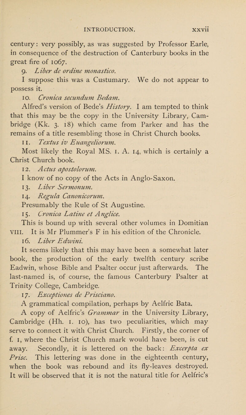 century: very possibly, as was suggested by Professor Earle, in consequence of the destruction of Canterbury books in the great fire of 1067. 9. L iber de or dine monastico. I suppose this was a Custumary. We do not appear to possess it. 10. Cronica secundum Be dam. Alfred’s version of Bede’s History. I am tempted to think that this may be the copy in the University Library, Cam¬ bridge (Kk. 3. 18) which came from Parker and has the remains of a title resembling those in Christ Church books. 11. Textus iv Euangeliorum. Most likely the Royal MS. 1. A. 14, which is certainly a Christ Church book. 12. A ctus apostolorum. I know of no copy of the Acts in Anglo-Saxon. 13. Liber Sermonuni. 14. Regula Canonicorum. Presumably the Rule of St Augustine. 15. Cronica Latine et Anglice. This is bound up with several other volumes in Domitian VIII. It is Mr Plummer’s F in his edition of the Chronicle. 16. Liber Edwini. It seems likely that this may have been a somewhat later book, the production of the early twelfth century scribe Eadwin, whose Bible and Psalter occur just afterwards. The last-named is, of course, the famous Canterbury Psalter at Trinity College, Cambridge. 17. Exceptiones de Prisciano. A grammatical compilation, perhaps by Aelfric Bata. A copy of Aelfric’s Grammar in the University Library, Cambridge (Hh. 1. 10), has two peculiarities, which may serve to connect it with Christ Church. Firstly, the corner of f. 1, where the Christ Church mark would have been, is cut away. Secondly, it is lettered on the back: Excerpta ex Prise. This lettering was done in the eighteenth century, when the book was rebound and its fly-leaves destroyed. It will be observed that it is not the natural title for Aelfric’s