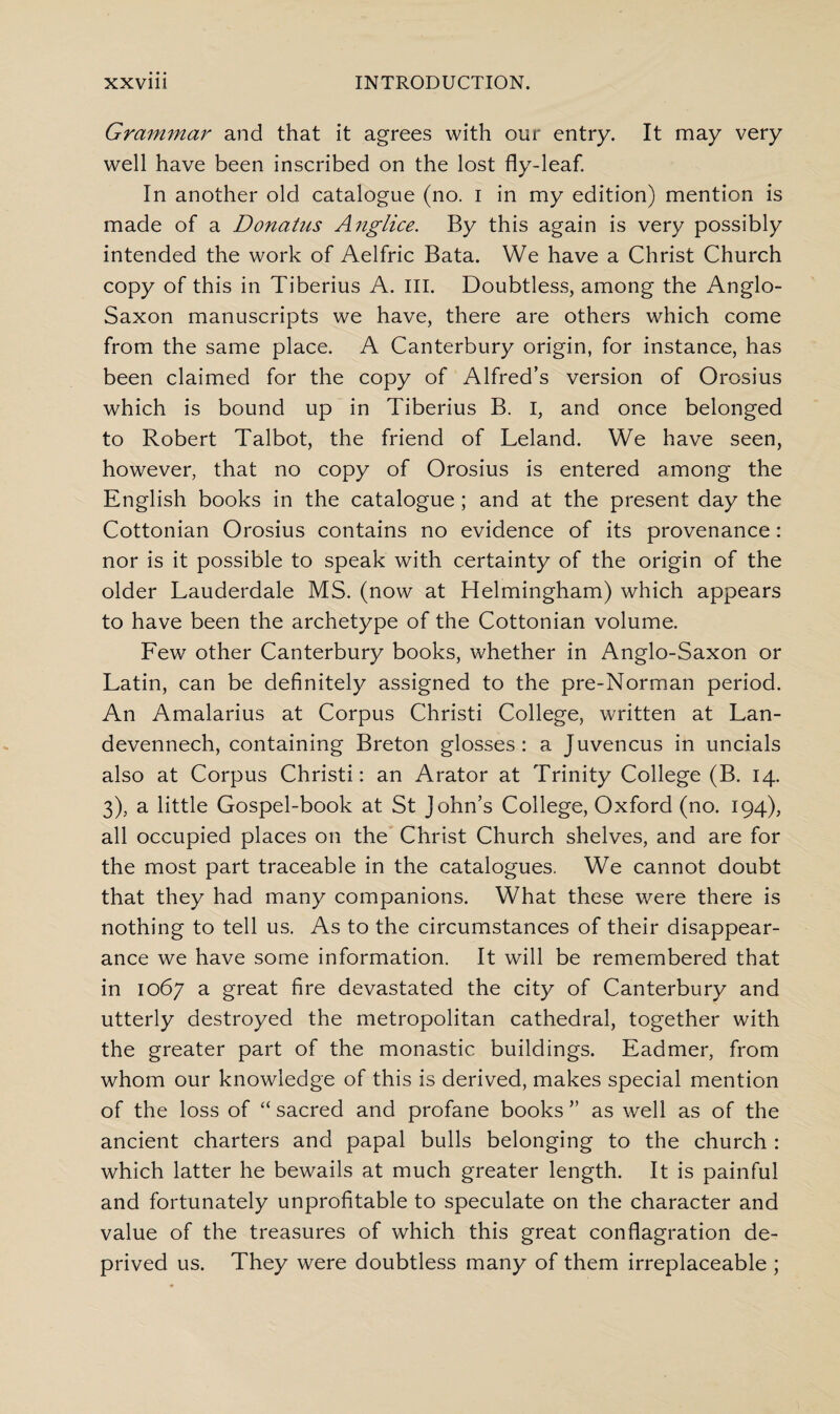 Grammar and that it agrees with our entry. It may very well have been inscribed on the lost fly-leaf. In another old catalogue (no. i in my edition) mention is made of a Donatus Anglice. By this again is very possibly intended the work of Aelfric Bata. We have a Christ Church copy of this in Tiberius A. III. Doubtless, among the Anglo- Saxon manuscripts we have, there are others which come from the same place. A Canterbury origin, for instance, has been claimed for the copy of Alfred’s version of Orosius which is bound up in Tiberius B. I, and once belonged to Robert Talbot, the friend of Leland. We have seen, however, that no copy of Orosius is entered among the English books in the catalogue; and at the present day the Cottonian Orosius contains no evidence of its provenance: nor is it possible to speak with certainty of the origin of the older Lauderdale MS. (now at Helmingham) which appears to have been the archetype of the Cottonian volume. Few other Canterbury books, whether in Anglo-Saxon or Latin, can be definitely assigned to the pre-Norman period. An Amalarius at Corpus Christi College, written at Lan- devennech, containing Breton glosses: a Juvencus in uncials also at Corpus Christi: an Arator at Trinity College (B. 14. 3), a little Gospel-book at St John’s College, Oxford (no. 194), all occupied places on the Christ Church shelves, and are for the most part traceable in the catalogues. We cannot doubt that they had many companions. What these were there is nothing to tell us. As to the circumstances of their disappear¬ ance we have some information. It will be remembered that in 1067 a great fire devastated the city of Canterbury and utterly destroyed the metropolitan cathedral, together with the greater part of the monastic buildings. Eadmer, from whom our knowledge of this is derived, makes special mention of the loss of “ sacred and profane books ” as well as of the ancient charters and papal bulls belonging to the church : which latter he bewails at much greater length. It is painful and fortunately unprofitable to speculate on the character and value of the treasures of which this great conflagration de¬ prived us. They were doubtless many of them irreplaceable ;