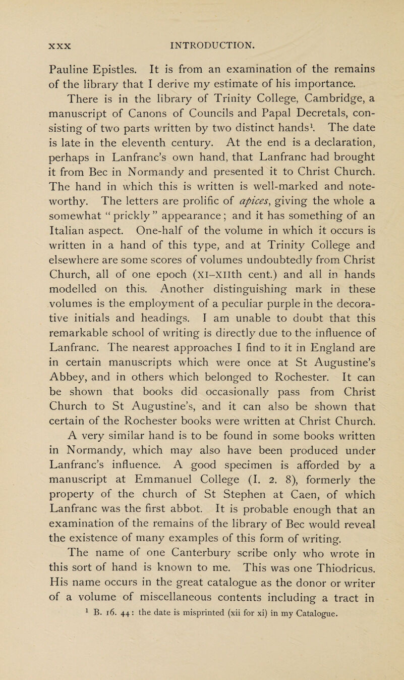 Pauline Epistles. It is from an examination of the remains of the library that I derive my estimate of his importance. There is in the library of Trinity College, Cambridge, a manuscript of Canons of Councils and Papal Decretals, con¬ sisting of two parts written by two distinct hands1. The date is late in the eleventh century. At the end is a declaration, perhaps in Lanfranc’s own hand, that Lanfranc had brought it from Bee in Normandy and presented it to Christ Church. The hand in which this is written is well-marked and note¬ worthy. The letters are prolific of apices, giving the whole a somewhat “ prickly” appearance; and it has something of an Italian aspect. One-half of the volume in which it occurs is written in a hand of this type, and at Trinity College and elsewhere are some scores of volumes undoubtedly from Christ Church, all of one epoch (xi-xiith cent.) and all in hands modelled on this. Another distinguishing mark in these volumes is the employment of a peculiar purple in the decora¬ tive initials and headings. I am unable to doubt that this remarkable school of writing is directly due to the influence of Lanfranc. The nearest approaches I find to it in England are in certain manuscripts which were once at St Augustine’s Abbey, and in others which belonged to Rochester. It can be shown that books did occasionally pass from Christ Church to St Augustine’s, and it can also be shown that certain of the Rochester books were written at Christ Church. A very similar hand is to be found in some books written in Normandy, which may also have been produced under Lanfranc’s influence. A good specimen is afforded by a manuscript at Emmanuel College (I. 2. 8), formerly the property of the church of St Stephen at Caen, of which Lanfranc was the first abbot. It is probable enough that an examination of the remains of the library of Bee would reveal the existence of many examples of this form of writing. The name of one Canterbury scribe only who wrote in this sort of hand is known to me. This was one Thiodricus. His name occurs in the great catalogue as the donor or writer of a volume of miscellaneous contents including a tract in 1 B. 16. 44: the date is misprinted (xii for xi) in my Catalogue.