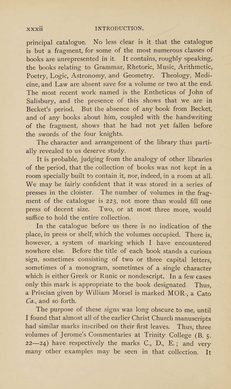 principal catalogue. No less clear is it that the catalogue is but a fragment, for some of the most numerous classes of books are unrepresented in it. It contains, roughly speaking, the books relating to Grammar, Rhetoric, Music, Arithmetic, Poetry, Logic, Astronomy, and Geometry. Theology, Medi¬ cine, and Law are absent save for a volume or two at the end. The most recent work named is the Entheticus of John of Salisbury, and the presence of this shows that we are in Becket’s period. But the absence of any book from Becket, and of any books about him, coupled with the handwriting of the fragment, shows that he had not yet fallen before the swords of the four knights. The character and arrangement of the library thus parti¬ ally revealed to us deserve study. It is probable, judging from the analogy of other libraries of the period, that the collection of books was not kept in a room specially built to contain it, nor, indeed, in a room at all. We may be fairly confident that it was stored in a series of presses in the cloister. The number of volumes in the frag¬ ment of the catalogue is 223, not more than would fill one press of decent size. Two, or at most three more, would suffice to hold the entire collection. In the catalogue before us there is no indication of the place, in press or shelf, which the volumes occupied. There is, however, a system of marking which I have encountered nowhere else. Before the title of each book stands a curious sign, sometimes consisting of two or three capital letters, sometimes of a monogram, sometimes of a single character which is either Greek or Runic or nondescript. In a few cases only this mark is appropriate to the book designated. Thus, a Priscian given by William Morsel is marked MOR-, a Cato Ca., and so forth. The purpose of these signs was long obscure to me, until I found that almost all of the earlier Christ Church manuscripts had similar marks inscribed on their first leaves. Thus, three volumes of Jerome’s Commentaries at Trinity College (B. 5. 22—24) have respectively the marks C., D., E.; and very many other examples may be seen in that collection. It