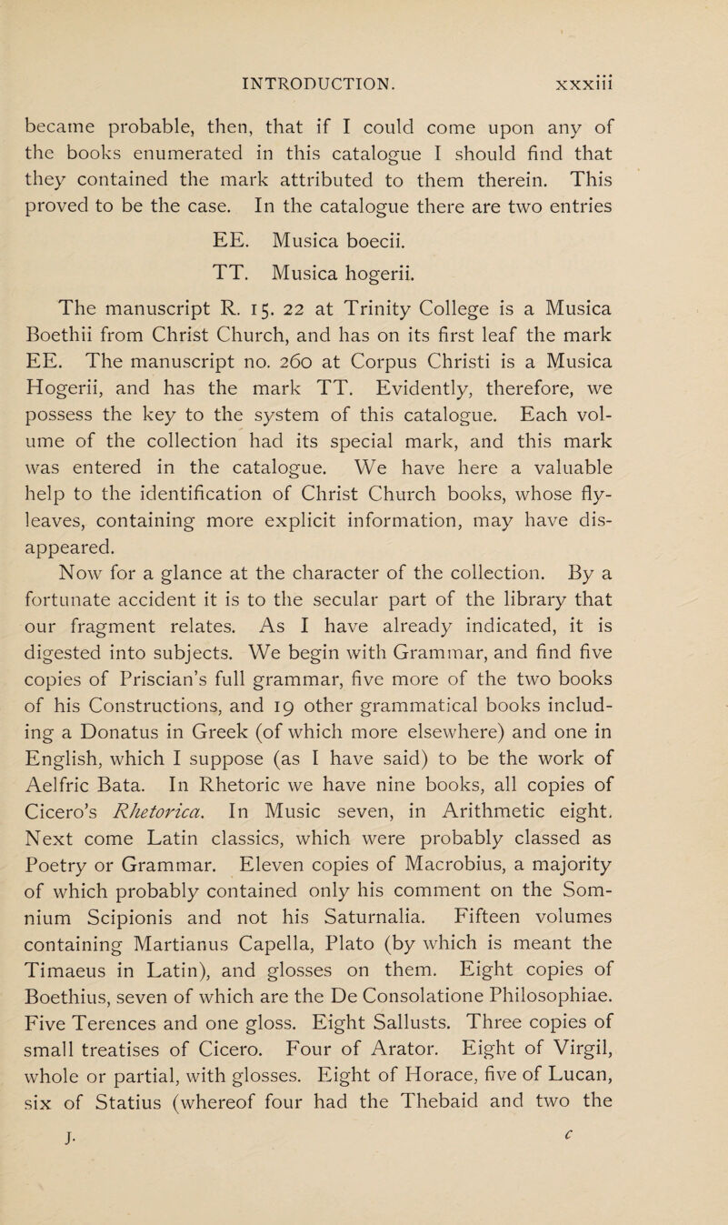 became probable, then, that if I could come upon any of the books enumerated in this catalogue I should find that they contained the mark attributed to them therein. This proved to be the case. In the catalogue there are two entries EE. Musica boecii. TT. Musica hogerii. The manuscript R. 15. 22 at Trinity College is a Musica Boethii from Christ Church, and has on its first leaf the mark EE. The manuscript no. 260 at Corpus Christi is a Musica Hogerii, and has the mark TT. Evidently, therefore, we possess the key to the system of this catalogue. Each vol¬ ume of the collection had its special mark, and this mark was entered in the catalogue. We have here a valuable help to the identification of Christ Church books, whose fly¬ leaves, containing more explicit information, may have dis¬ appeared. Now for a glance at the character of the collection. By a fortunate accident it is to the secular part of the library that our fragment relates. As I have already indicated, it is digested into subjects. We begin with Grammar, and find five copies of Priscian’s full grammar, five more of the two books of his Constructions, and 19 other grammatical books includ¬ ing a Donatus in Greek (of which more elsewhere) and one in English, which I suppose (as I have said) to be the work of Aelfric Bata. In Rhetoric we have nine books, all copies of Cicero’s Rhetorica. In Music seven, in Arithmetic eight, Next come Latin classics, which were probably classed as Poetry or Grammar. Eleven copies of Macrobius, a majority of which probably contained only his comment on the Som- nium Scipionis and not his Saturnalia. Fifteen volumes containing Martianus Capella, Plato (by which is meant the Timaeus in Latin), and glosses on them. Eight copies of Boethius, seven of which are the De Consolatione Philosophiae. Five Terences and one gloss. Eight Sallusts. Three copies of small treatises of Cicero. Four of Arator. Eight of Virgil, whole or partial, with glosses. Eight of Horace, five of Lucan, six of Statius (whereof four had the Thebaid and two the J- c