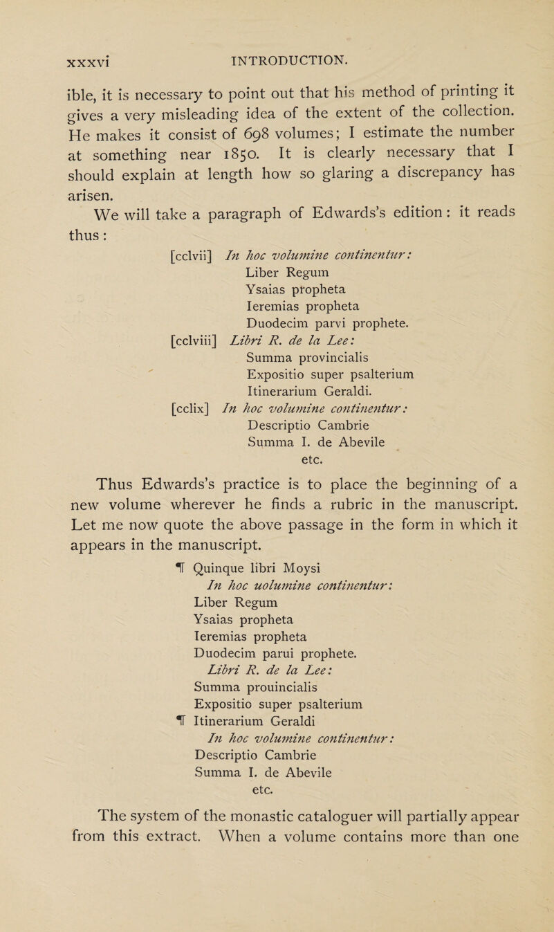 ible, it is necessary to point out that his method of printing it gives a very misleading idea of the extent of the collection. He makes it consist of 698 volumes; I estimate the number at something near 1850. It is clearly necessary that I should explain at length how so glaring a discrepancy has arisen. We will take a paragraph of Edwards’s edition : it reads thus: [cclvii] In hoc volumine continentur: Liber Regum Ysaias propheta Ieremias propheta Duodecim parvi prophete. [cclviii] Libri R. de la Lee: Summa provincialis Expositio super psalterium Itinerarium Geraldi. [cclix] hi hoc volumine continentur: Descriptio Cambrie Summa I. de Abevile etc. Thus Edwards’s practice is to place the beginning of a new volume wherever he finds a rubric in the manuscript. Let me now quote the above passage in the form in which it appears in the manuscript. IT Quinque libri Moysi In hoc uolumine continentur: Liber Regum Ysaias propheta Ieremias propheta Duodecim parui prophete. Libri R. de la Lee: Summa prouincialis Expositio super psalterium IT Itinerarium Geraldi In hoc volumine continentur: Descriptio Cambrie Summa I. de Abevile etc. The system of the monastic cataloguer will partially appear from this extract. When a volume contains more than one