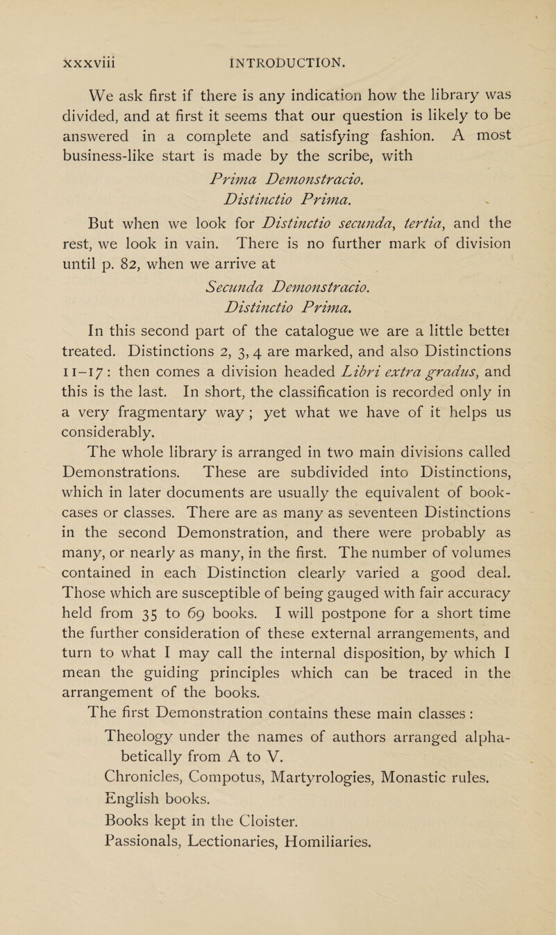 We ask first if there is any indication how the library was divided, and at first it seems that our question is likely to be answered in a complete and satisfying fashion. A most business-like start is made by the scribe, with Prima Demonstrcicio. Distinctio Prima. But when we look for Distinctio secunda, tertia, and the rest, we look in vain. There is no further mark of division until p. 82, when we arrive at Secunda Demonstracio. Distinctio Prima. In this second part of the catalogue we are a little bettei treated. Distinctions 2, 3, 4 are marked, and also Distinctions 11-17: then comes a division headed Libri extra gradus, and this is the last. In short, the classification is recorded only in a very fragmentary way ; yet what we have of it helps us considerably. The whole library is arranged in two main divisions called Demonstrations. These are subdivided into Distinctions, which in later documents are usually the equivalent of book¬ cases or classes. There are as many as seventeen Distinctions in the second Demonstration, and there were probably as many, or nearly as many, in the first. The number of volumes contained in each Distinction clearly varied a good deal. Those which are susceptible of being gauged with fair accuracy held from 35 to 69 books. I will postpone for a short time the further consideration of these external arrangements, and turn to what I may call the internal disposition, by which I mean the guiding principles which can be traced in the arrangement of the books. The first Demonstration contains these main classes : Theology under the names of authors arranged alpha¬ betically from A to V. Chronicles, Compotus, Martyrologies, Monastic rules. English books. Books kept in the Cloister. Passionals, Lectionaries, Homiliaries.