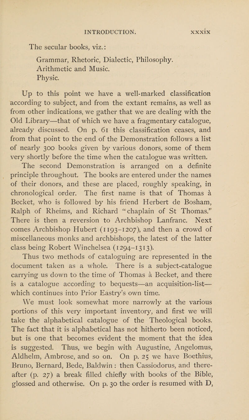 The secular books, viz.: Grammar, Rhetoric, Dialectic, Philosophy. Arithmetic and Music. Physic. Up to this point we have a well-marked classification according to subject, and from the extant remains, as well as from other indications, we gather that we are dealing with the Old Library—that of which we have a fragmentary catalogue, already discussed. On p. 61 this classification ceases, and from that point to the end of the Demonstration follows a list of nearly 300 books given by various donors, some of them very shortly before the time when the catalogue was written. The second Demonstration is arranged on a definite principle throughout. The books are entered under the names of their donors, and these are placed, roughly speaking, in chronological order. The first name is that of Thomas a Becket, who is followed by his friend Herbert de Bosham, Ralph of Rheims, and Richard “ chaplain of St Thomas.” There is then a reversion to Archbishop Lanfranc. Next comes Archbishop Hubert (1193-1207), and then a crowd of miscellaneous monks and archbishops, the latest of the latter class being Robert Winchelsea (1294-1313). Thus two methods of cataloguing are represented in the document taken as a whole. There is a subject-catalogue carrying us down to the time of Thomas a Becket, and there is a catalogue according to bequests—an acquisition-list— which continues into Prior Eastry’s own time. We must look somewhat more narrowly at the various portions of this very important inventory, and first we will take the alphabetical catalogue of the Theological books. The fact that it is alphabetical has not hitherto been noticed, but is one that becomes evident the moment that the idea is suggested. Thus, we begin with Augustine, Angelomus, Aldhelm, Ambrose, and so on. On p. 25 we have Boethius, Bruno, Bernard, Bede, Baldwin : then Cassiodorus, and there¬ after (p. 27) a break filled chiefly with books of the Bible, glossed and otherwise. On p. 30 the order is resumed with D,