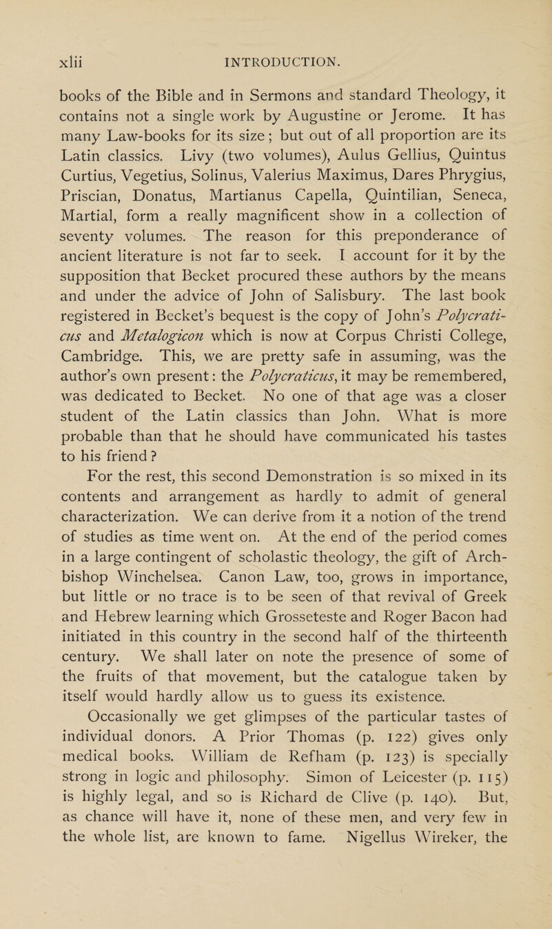 books of the Bible and in Sermons and standard Theology, it contains not a single work by Augustine or Jerome. It has many Law-books for its size; but out of all proportion are its Latin classics. Livy (two volumes), Aulus Gellius, Quintus Curtius, Vegetius, Solinus, Valerius Maximus, Dares Phrygius, Priscian, Donatus, Martianus Capella, Quintilian, Seneca, Martial, form a really magnificent show in a collection of seventy volumes. The reason for this preponderance of ancient literature is not far to seek. I account for it by the supposition that Becket procured these authors by the means and under the advice of John of Salisbury. The last book registered in Becket’s bequest is the copy of John’s Polycrati- cus and Metalogicon which is now at Corpus Christi College, Cambridge. This, we are pretty safe in assuming, was the author’s own present: the Polycraticus, it may be remembered, was dedicated to Becket, No one of that age was a closer student of the Latin classics than John. What is more probable than that he should have communicated his tastes to his friend ? For the rest, this second Demonstration is so mixed in its contents and arrangement as hardly to admit of general characterization. We can derive from it a notion of the trend of studies as time went on. At the end of the period comes in a large contingent of scholastic theology, the gift of Arch¬ bishop Winchelsea. Canon Law, too, grows in importance, but little or no trace is to be seen of that revival of Greek and Hebrew learning which Grosseteste and Roger Bacon had initiated in this country in the second half of the thirteenth century. We shall later on note the presence of some of the fruits of that movement, but the catalogue taken by itself would hardly allow us to guess its existence. Occasionally we get glimpses of the particular tastes of individual donors. A Prior Thomas (p. 122) gives only medical books. William de Refham (p. 123) is specially strong in logic and philosophy. Simon of Leicester (p. 115) is highly legal, and so is Richard de Clive (p. 140). But, as chance will have it, none of these men, and very few in the whole list, are known to fame. Nigellus Wireker, the