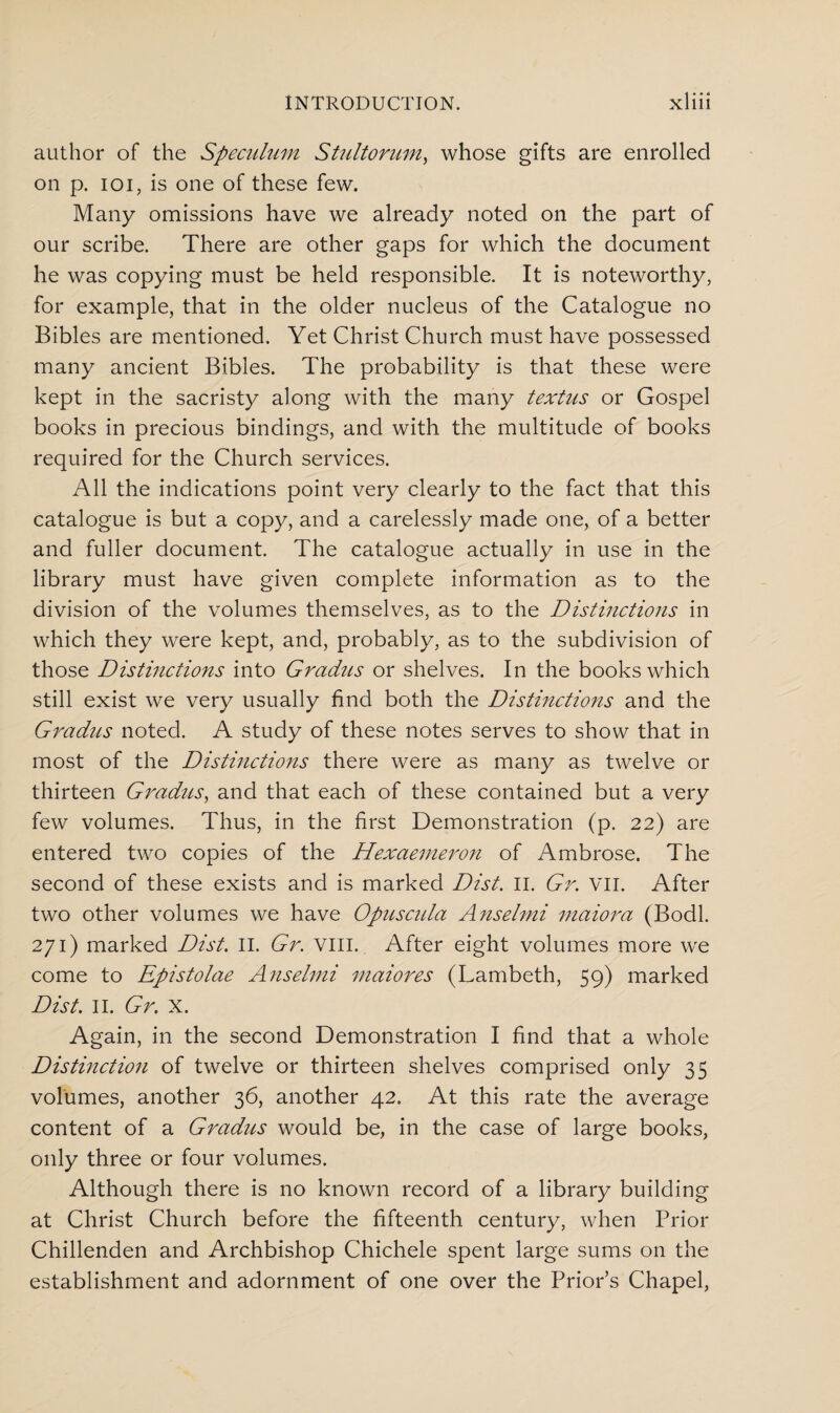 author of the Speculum Stultorum, whose gifts are enrolled on p. ioi, is one of these few. Many omissions have we already noted on the part of our scribe. There are other gaps for which the document he was copying must be held responsible. It is noteworthy, for example, that in the older nucleus of the Catalogue no Bibles are mentioned. Yet Christ Church must have possessed many ancient Bibles. The probability is that these were kept in the sacristy along with the many textus or Gospel books in precious bindings, and with the multitude of books required for the Church services. All the indications point very clearly to the fact that this catalogue is but a copy, and a carelessly made one, of a better and fuller document. The catalogue actually in use in the library must have given complete information as to the division of the volumes themselves, as to the Distinctions in which they were kept, and, probably, as to the subdivision of those Distinctions into Gradus or shelves. In the books which still exist we very usually find both the Distinctions and the Gradus noted. A study of these notes serves to show that in most of the Distinctions there were as many as twelve or thirteen Gradus, and that each of these contained but a very few volumes. Thus, in the first Demonstration (p. 22) are entered two copies of the Hexaemeron of Ambrose. The second of these exists and is marked Dist. II. Gr. vii. After two other volumes we have Opuscida Anselmi maiora (Bodl. 271) marked Dist. II. Gr. VIII. After eight volumes more we come to Epistolac Anselmi maiorcs (Lambeth, 59) marked Dist. II. Gr. X. Again, in the second Demonstration I find that a whole Distinction of twelve or thirteen shelves comprised only 35 volumes, another 36, another 42. At this rate the average content of a Gradus would be, in the case of large books, only three or four volumes. Although there is no known record of a library building at Christ Church before the fifteenth century, when Prior Chillenden and Archbishop Chichele spent large sums on the establishment and adornment of one over the Prior’s Chapel,