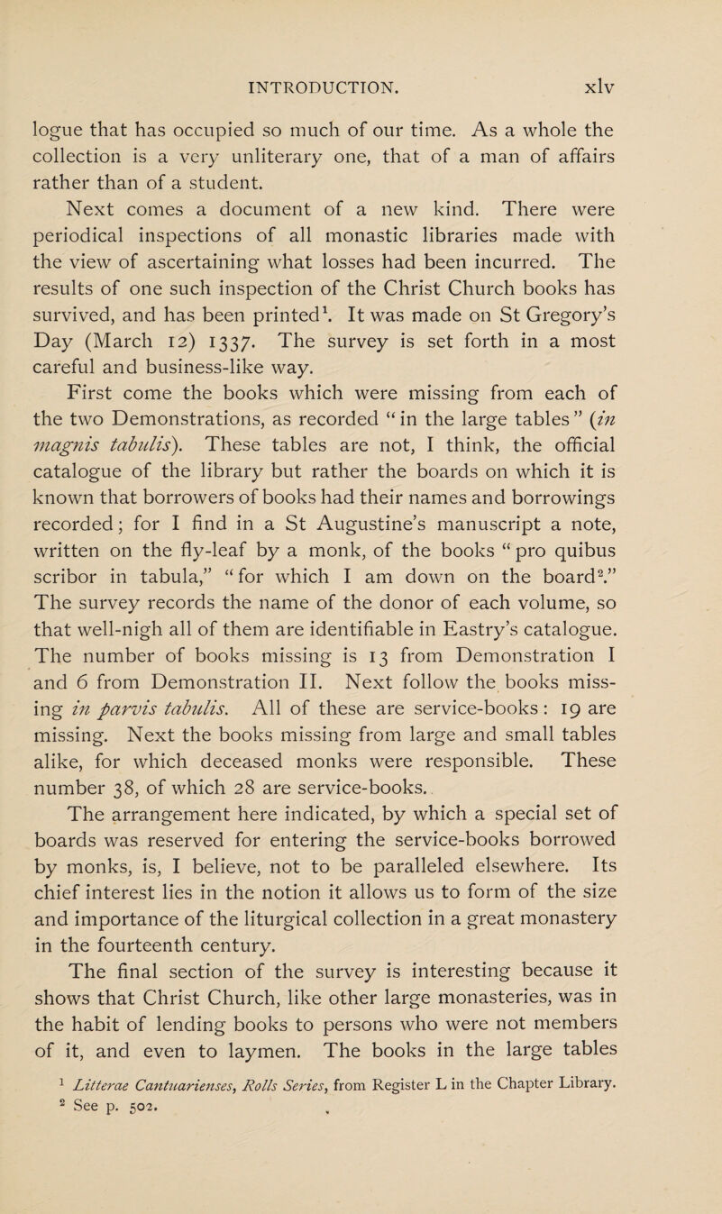 logue that has occupied so much of our time. As a whole the collection is a very unliterary one, that of a man of affairs rather than of a student. Next comes a document of a new kind. There were periodical inspections of all monastic libraries made with the view of ascertaining what losses had been incurred. The results of one such inspection of the Christ Church books has survived, and has been printed1. It was made on St Gregory’s Day (March 12) 1337. The survey is set forth in a most careful and business-like way. First come the books which were missing from each of the two Demonstrations, as recorded “ in the large tables ” (in magnis tabnlis). These tables are not, I think, the official catalogue of the library but rather the boards on which it is known that borrowers of books had their names and borrowings recorded; for I find in a St Augustine’s manuscript a note, written on the fly-leaf by a monk, of the books “ pro quibus scribor in tabula,” “ for which I am down on the board2.” The survey records the name of the donor of each volume, so that well-nigh all of them are identifiable in Eastry’s catalogue. The number of books missing is 13 from Demonstration I and 6 from Demonstration II. Next follow the books miss¬ ing in parvis tabnlis. All of these are service-books : 19 are missing. Next the books missing from large and small tables alike, for which deceased monks were responsible. These number 38, of which 28 are service-books. The arrangement here indicated, by which a special set of boards was reserved for entering the service-books borrowed by monks, is, I believe, not to be paralleled elsewhere. Its chief interest lies in the notion it allows us to form of the size and importance of the liturgical collection in a great monastery in the fourteenth century. The final section of the survey is interesting because it shows that Christ Church, like other large monasteries, was in the habit of lending books to persons who were not members of it, and even to laymen. The books in the large tables 1 Litterae Cantuarienses, Rolls Series, from Register L in the Chapter Library. 2 See p. 502.
