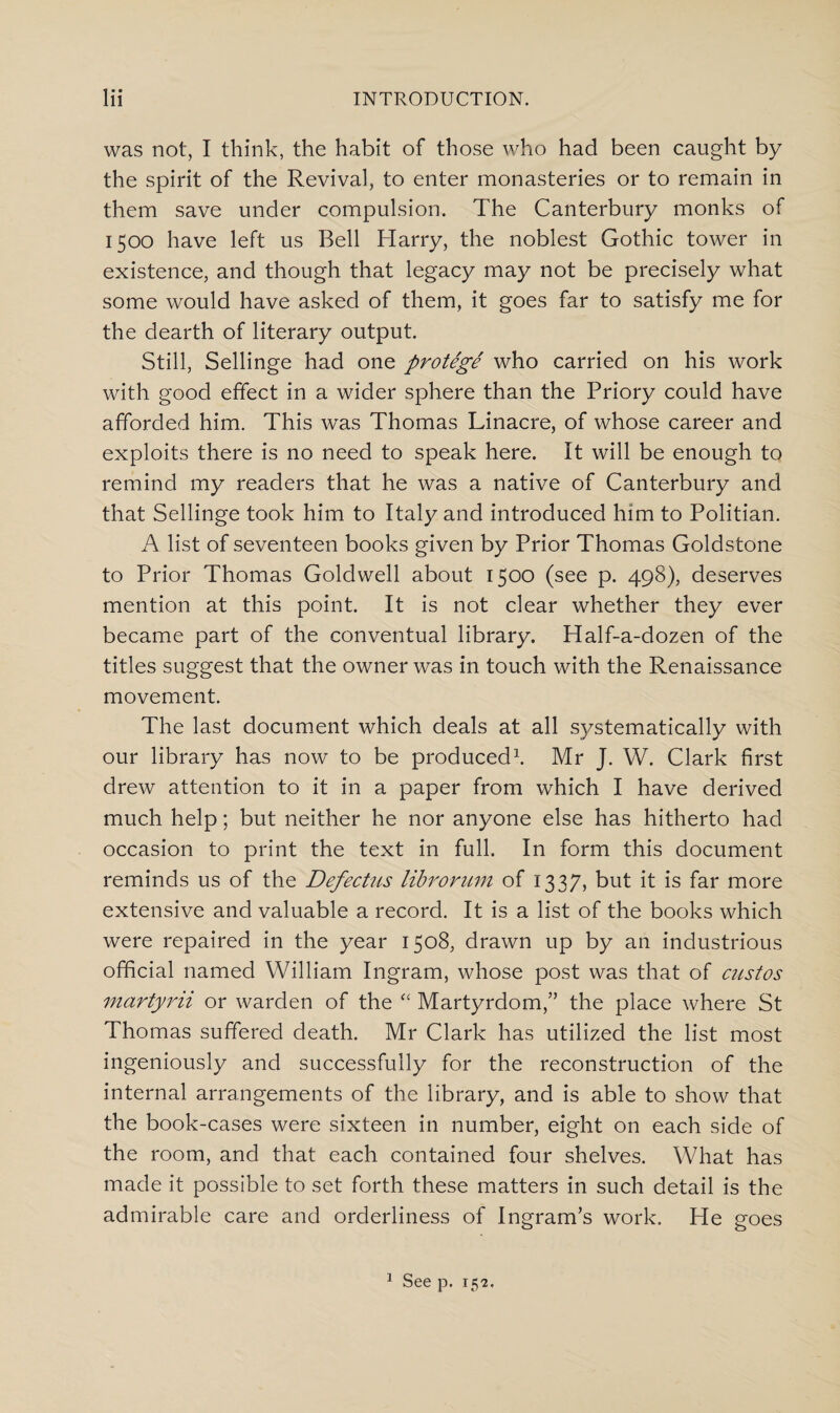 was not, I think, the habit of those who had been caught by the spirit of the Revival, to enter monasteries or to remain in them save under compulsion. The Canterbury monks of 1500 have left us Bell Harry, the noblest Gothic tower in existence, and though that legacy may not be precisely what some would have asked of them, it goes far to satisfy me for the dearth of literary output. Still, Sellinge had one protege who carried on his work with good effect in a wider sphere than the Priory could have afforded him. This was Thomas Linacre, of whose career and exploits there is no need to speak here. It will be enough to remind my readers that he was a native of Canterbury and that Sellinge took him to Italy and introduced him to Politian. A list of seventeen books given by Prior Thomas Goldstone to Prior Thomas Goldwell about 1500 (see p. 498), deserves mention at this point. It is not clear whether they ever became part of the conventual library. Half-a-dozen of the titles suggest that the owner was in touch with the Renaissance movement. The last document which deals at all systematically with our library has now to be produced1. Mr J. W. Clark first drew attention to it in a paper from which I have derived much help; but neither he nor anyone else has hitherto had occasion to print the text in full. In form this document reminds us of the Defectus librorum of 1337, but it is far more extensive and valuable a record. It is a list of the books which were repaired in the year 1508, drawn up by an industrious official named William Ingram, whose post was that of custos martyrii or warden of the “ Martyrdom,” the place where St Thomas suffered death. Mr Clark has utilized the list most ingeniously and successfully for the reconstruction of the internal arrangements of the library, and is able to show that the book-cases were sixteen in number, eight on each side of the room, and that each contained four shelves. What has made it possible to set forth these matters in such detail is the admirable care and orderliness of Ingram’s work. He goes