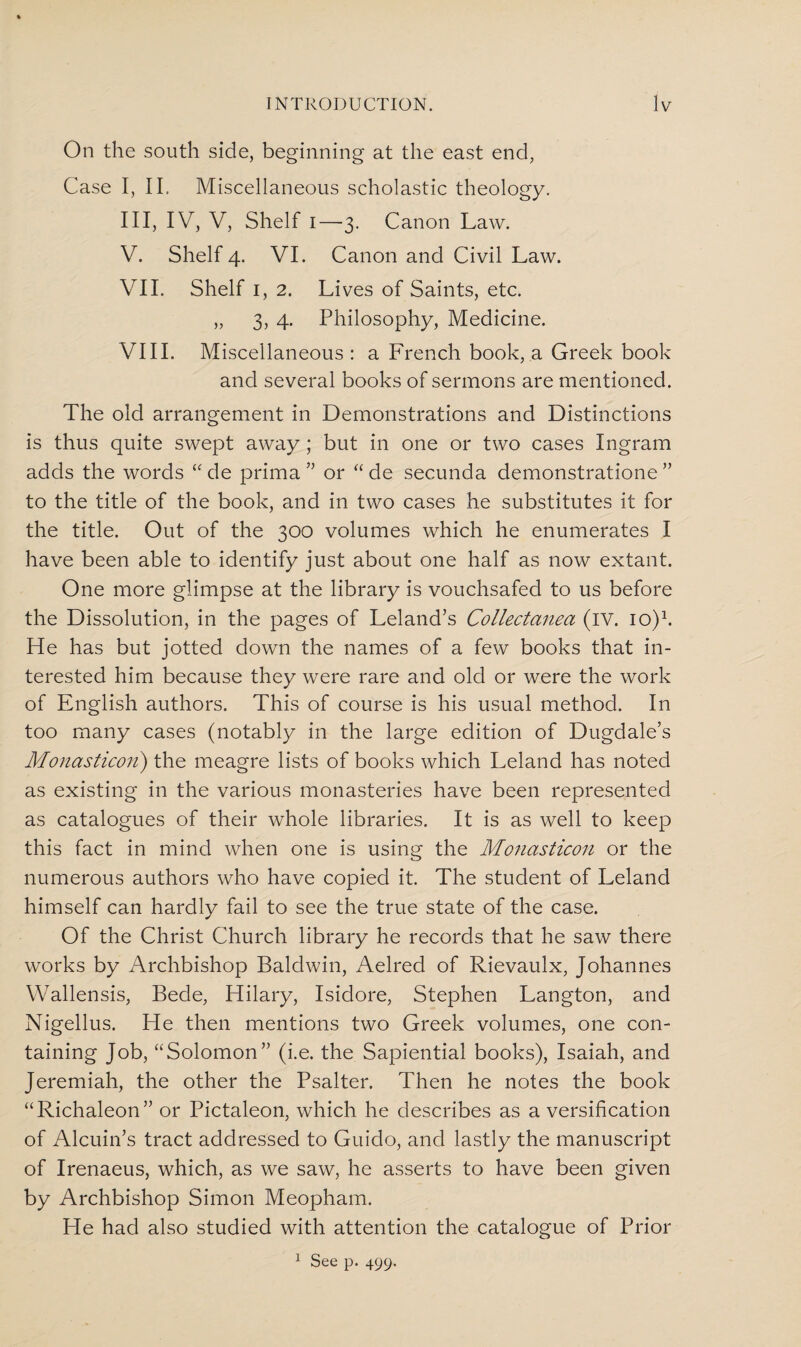 On the south side, beginning at the east end, Case I, II. Miscellaneous scholastic theology. Ill, IV, V, Shelf i—3. Canon Law. V. Shelf 4. VI. Canon and Civil Law. VII. Shelf 1, 2. Lives of Saints, etc. „ 3, 4. Philosophy, Medicine. VIII. Miscellaneous : a French book, a Greek book and several books of sermons are mentioned. The old arrangement in Demonstrations and Distinctions is thus quite swept away; but in one or two cases Ingram adds the words “ de prima ” or “ de secunda demonstratione ” to the title of the book, and in two cases he substitutes it for the title. Out of the 300 volumes which he enumerates I have been able to identify just about one half as now extant. One more glimpse at the library is vouchsafed to us before the Dissolution, in the pages of Leland’s Collectanea (IV. io)1. He has but jotted down the names of a few books that in¬ terested him because they were rare and old or were the work of English authors. This of course is his usual method. In too many cases (notably in the large edition of Dugdale’s Monasticon) the meagre lists of books which Leland has noted as existing in the various monasteries have been represented as catalogues of their whole libraries. It is as well to keep this fact in mind when one is using the Monasticon or the numerous authors who have copied it. The student of Leland himself can hardly fail to see the true state of the case. Of the Christ Church library he records that he saw there works by Archbishop Baldwin, Aelred of Rievaulx, Johannes Wallensis, Bede, Hilary, Isidore, Stephen Langton, and Nigellus. He then mentions two Greek volumes, one con¬ taining Job, “Solomon” (i.e. the Sapiential books), Isaiah, and Jeremiah, the other the Psalter. Then he notes the book “Richaleon” or Pictaleon, which he describes as a versification of Alcuin’s tract addressed to Guido, and lastly the manuscript of Irenaeus, which, as we saw, he asserts to have been given by Archbishop Simon Meopham. He had also studied with attention the catalogue of Prior