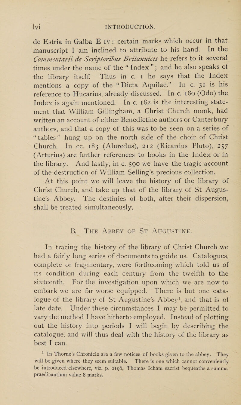 de Estria in Galba E IV : certain marks which occur in that manuscript I am inclined to attribute to his hand. In the Commentarii de Scriptoribus Britanmcis he refers to it several times under the name of the “ Index ”; and he also speaks of the library itself. Thus in c. I he says that the Index mentions a copy of the “Dicta Aquilae.” In c. 31 is his reference to Hucarius, already discussed. In c. 180 (Odo) the Index is again mentioned. In c. 182 is the interesting state¬ ment that William Gillingham, a Christ Church monk, had written an account of either Benedictine authors or Canterbury authors, and that a copy of this was to be seen on a series of “ tables ” hung up on the north side of the choir of Christ Church. In cc. 183 (Aluredus), 212 (Ricardus Pluto), 257 (Arturius) are further references to books in the Index or in the library. And lastly, in c. 590 we have the tragic account of the destruction of William Selling’s precious collection. At this point we will leave the history of the library of Christ Church, and take up that of the library of St Augus¬ tine’s Abbey. The destinies of both, after their dispersion, shall be treated simultaneously. B. The Abbey of St Augustine. In tracing the history of the library of Christ Church we had a fairly long series of documents to guide us. Catalogues, complete or fragmentary, were forthcoming which told us of its condition during each century from the twelfth to the sixteenth. For the investigation upon which we are now to embark we are far worse equipped. There is but one cata¬ logue of the library of St Augustine’s Abbey1, and that is of late date. Under these circumstances I may be permitted to vary the method I have hitherto employed. Instead of plotting out the history into periods I will begin by describing the catalogue, and will thus deal with the history of the library as best I can. 1 In Thorne’s Chronicle are a few notices of books given to the abbey. They will be given where they seem suitable. There is one which cannot conveniently be introduced elsewhere, viz. p. 2196, Thomas Icham sacrist bequeaths a summa praedicantium value 8 marks.