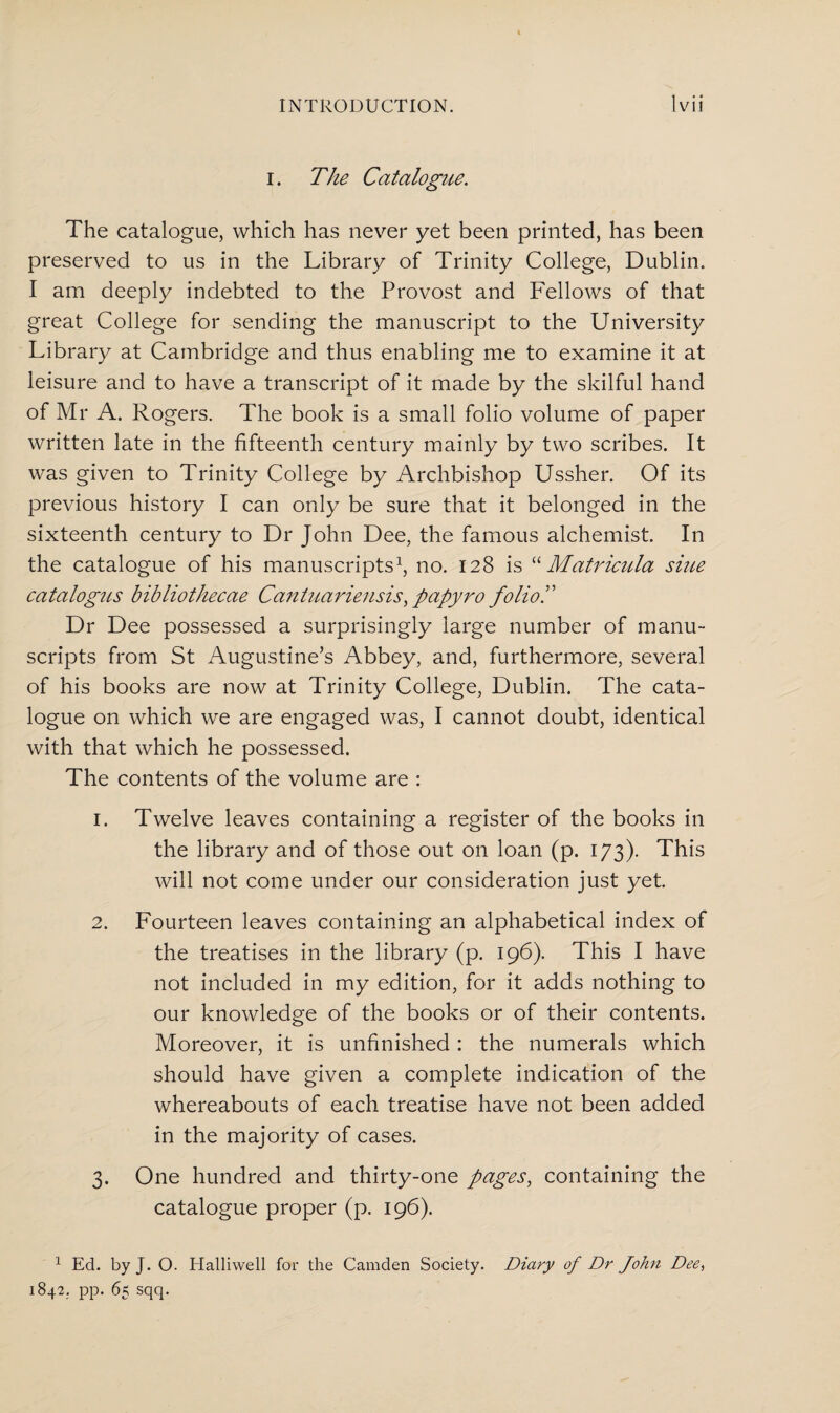 i. The Catalogue. The catalogue, which has never yet been printed, has been preserved to us in the Library of Trinity College, Dublin. I am deeply indebted to the Provost and Fellows of that great College for sending the manuscript to the University Library at Cambridge and thus enabling me to examine it at leisure and to have a transcript of it made by the skilful hand of Mr A. Rogers. The book is a small folio volume of paper written late in the fifteenth century mainly by two scribes. It was given to Trinity College by Archbishop Ussher. Of its previous history I can only be sure that it belonged in the sixteenth century to Dr John Dee, the famous alchemist. In the catalogue of his manuscripts1, no. 128 is “ Matricula sine catalogus bibliothecae Cantuariensis, papyro folioT Dr Dee possessed a surprisingly large number of manu¬ scripts from St Augustine’s Abbey, and, furthermore, several of his books are now at Trinity College, Dublin. The cata¬ logue on which we are engaged was, I cannot doubt, identical with that which he possessed. The contents of the volume are : 1. Twelve leaves containing a register of the books in the library and of those out on loan (p. 173). This will not come under our consideration just yet. 2. Fourteen leaves containing an alphabetical index of the treatises in the library (p. 196). This I have not included in my edition, for it adds nothing to our knowledge of the books or of their contents. Moreover, it is unfinished : the numerals which should have given a complete indication of the whereabouts of each treatise have not been added in the majority of cases. 3. One hundred and thirty-one pages, containing the catalogue proper (p. 196). 1 Ed. by J. O. Halliwell for the Camden Society. Diary of Dr John Dee, 1842. pp. 65 sqq.