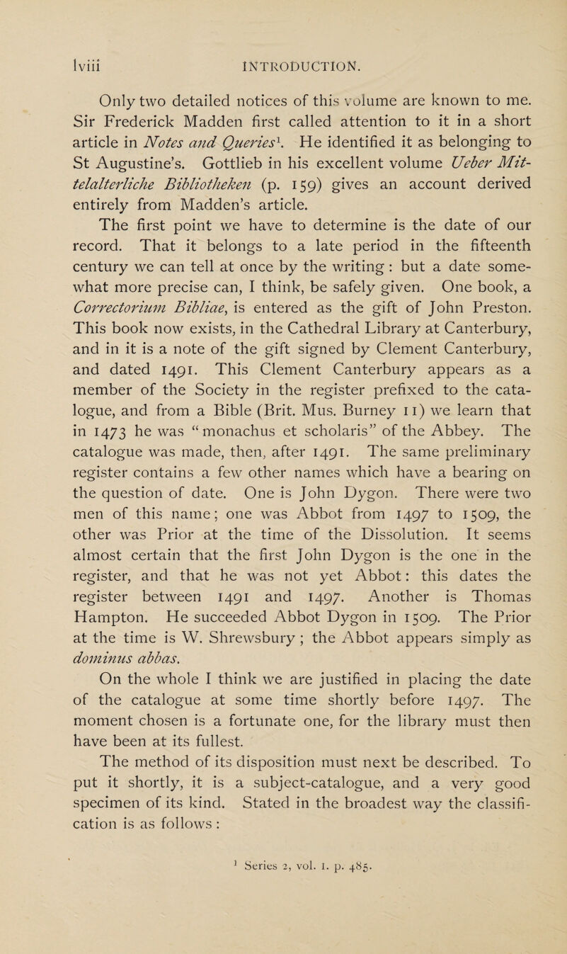 Only two detailed notices of this volume are known to me. Sir Frederick Madden first called attention to it in a short article in Notes and Queries1. He identified it as belonging to St Augustine’s. Gottlieb in his excellent volume Ueber Mit- telalterliche Bibliotheken (p. 159) gives an account derived entirely from Madden’s article. The first point we have to determine is the date of our record. That it belongs to a late period in the fifteenth century we can tell at once by the writing : but a date some¬ what more precise can, I think, be safely given. One book, a Correctorium Bibliae, is entered as the gift of John Preston. This book now exists, in the Cathedral Library at Canterbury, and in it is a note of the gift signed by Clement Canterbury, and dated 1491. This Clement Canterbury appears as a member of the Society in the register prefixed to the cata¬ logue, and from a Bible (Brit. Mus. Burney n) we learn that in 1473 he was “ monachus et scholaris” of the Abbey. The catalogue was made, then, after 1491. The same preliminary register contains a few other names which have a bearing on the question of date. One is John Dygon. There were two men of this name; one was Abbot from 1497 to 1509, the other was Prior at the time of the Dissolution. It seems almost certain that the first John Dygon is the one in the register, and that he was not yet Abbot: this dates the register between 1491 and 1497. Another is Thomas Hampton. He succeeded Abbot Dygon in 1509. The Prior at the time is W. Shrewsbury ; the Abbot appears simply as dominus abbas. On the whole I think we are justified in placing the date of the catalogue at some time shortly before 1497. The moment chosen is a fortunate one, for the library must then have been at its fullest. The method of its disposition must next be described. To put it shortly, it is a subject-catalogue, and a very good specimen of its kind. Stated in the broadest way the classifi¬ cation is as follows : Series 2, vol. I. p. 485. 1