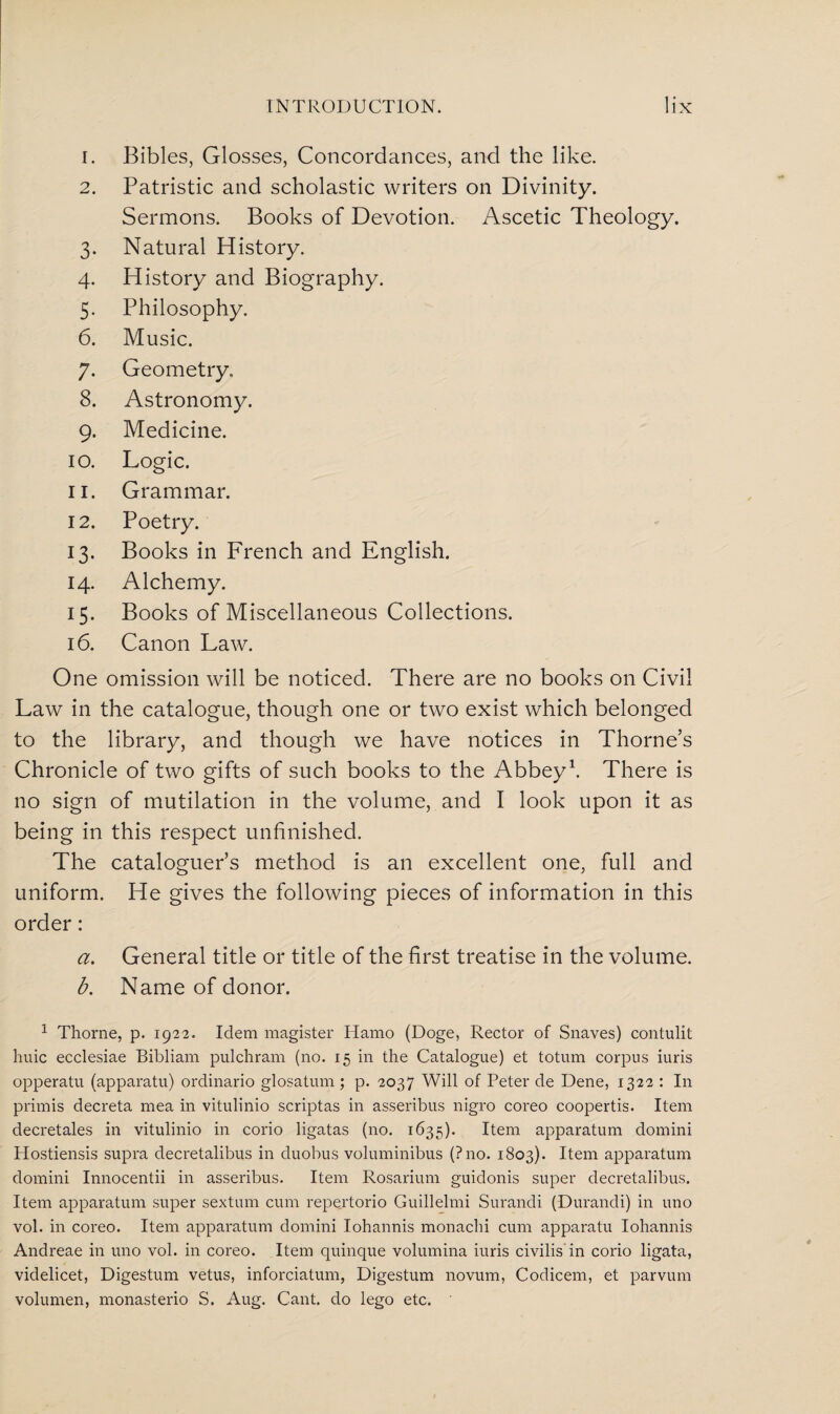 1. Bibles, Glosses, Concordances, and the like. 2. Patristic and scholastic writers on Divinity. Sermons. Books of Devotion. Ascetic Theology. 3. Natural History. 4. History and Biography. 5. Philosophy. 6. Music. 7. Geometry. 8. Astronomy. 9. Medicine. 10. Logic. 11. Grammar. 12. Poetry. 13. Books in French and English. 14. Alchemy. 15. Books of Miscellaneous Collections. 16. Canon Law. One omission will be noticed. There are no books on Civil Law in the catalogue, though one or two exist which belonged to the library, and though we have notices in Thorne’s Chronicle of two gifts of such books to the Abbey1. There is no sign of mutilation in the volume, and I look upon it as being in this respect unfinished. The cataloguer’s method is an excellent one, full and uniform. He gives the following pieces of information in this order: a. General title or title of the first treatise in the volume. b. Name of donor. 1 Thorne, p. 1922. Idem magister Hamo (Doge, Rector of Snaves) contulit huic ecclesiae Bibliam pulchram (no. 15 in the Catalogue) et totum corpus iuris opperatu (apparatu) ordinario glosatum; p. 2037 Will of Peter de Dene, 1322 : In primis decreta mea in vitulinio scriptas in asseribus nigro coreo coopertis. Item decretales in vitulinio in corio ligatas (no. 1635). Item apparatum domini Hostiensis supra decretalibus in duobus voluminibus (?no. 1803). Item apparatum domini Innocentii in asseribus. Item Rosarium guidonis super decretalibus. Item apparatum super sextum cum repertorio Guillelmi Surandi (Durandi) in uno vol. in coreo. Item apparatum domini Iohannis monachi cum apparatu Iohannis Andreae in uno vol. in coreo. Item quinque volumina iuris civilis in corio ligata, videlicet, Digestum vetus, inforciatum, Digestum novum, Codicem, et parvum volumen, monasterio S. Aug. Cant, do lego etc.