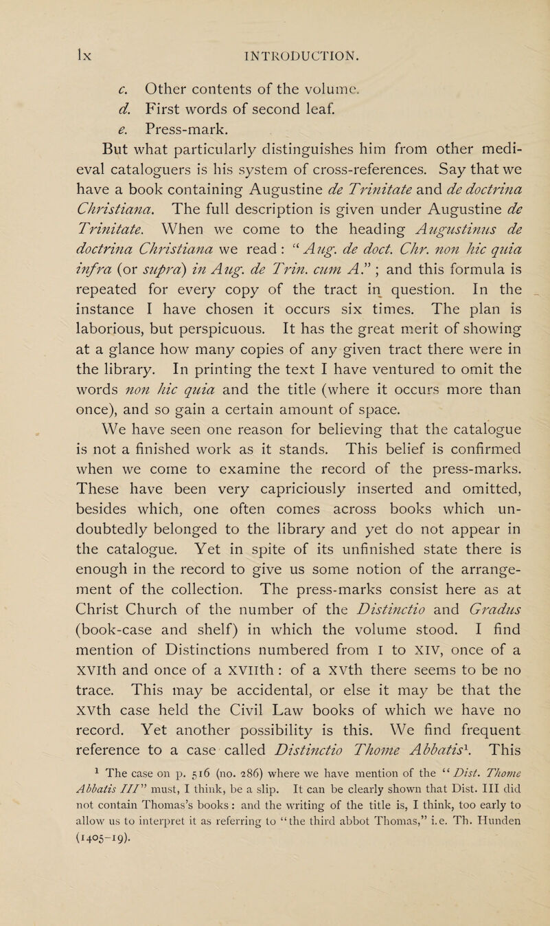 c. Other contents of the volume. d. First words of second leaf. e. Press-mark. But what particularly distinguishes him from other medi¬ eval cataloguers is his system of cross-references. Say that we have a book containing Augustine de Trinitate and de doctrina Christiana. The full description is given under Augustine de Trinitate. When we come to the heading Augustinus de doctrina Christiana we read : “ A ug. de doct. Chr. non hie quia infra (or supra) in Aug. de Trin. cum AC ; and this formula is repeated for every copy of the tract in question. In the instance I have chosen it occurs six times. The plan is laborious, but perspicuous. It has the great merit of showing at a glance how many copies of any given tract there were in the library. In printing the text I have ventured to omit the words non hie quia and the title (where it occurs more than once), and so gain a certain amount of space. We have seen one reason for believing that the catalogue is not a finished work as it stands. This belief is confirmed when we come to examine the record of the press-marks. These have been very capriciously inserted and omitted, besides which, one often comes across books which un¬ doubtedly belonged to the library and yet do not appear in the catalogue. Yet in spite of its unfinished state there is enough in the record to give us some notion of the arrange¬ ment of the collection. The press-marks consist here as at Christ Church of the number of the Distinctio and Gradies (book-case and shelf) in which the volume stood. I find mention of Distinctions numbered from I to xiv, once of a XVlth and once of a xvilth: of a XVth there seems to be no trace. This may be accidental, or else it may be that the XVth case held the Civil Law books of which we have no record. Yet another possibility is this. We find frequent reference to a case called Distinctio Thome Abbatis1. This 1 The case on p. 516 (no. ■286) where we have mention of the “ Dist. Thome Abbatis IIP’’ must, I think, be a slip. It can be clearly shown that Dist. Ill did not contain Thomas’s books: and the writing of the title is, I think, too early to allow us to interpret it as referring to “the third abbot Thomas,” i.e. Th. Hunden (1405-19).