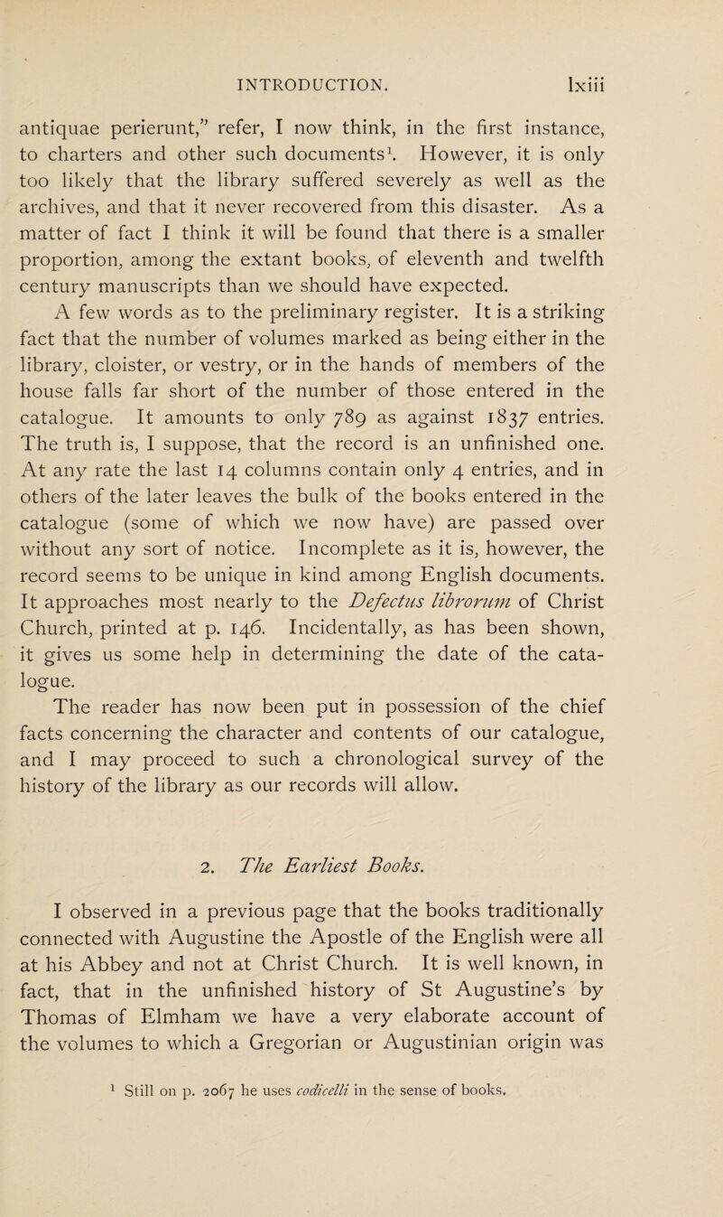 antiquae perierunt,” refer, I now think, in the first instance, to charters and other such documents1. However, it is only too likely that the library suffered severely as well as the archives, and that it never recovered from this disaster. As a matter of fact I think it will be found that there is a smaller proportion, among the extant books, of eleventh and twelfth century manuscripts than we should have expected. A few words as to the preliminary register. It is a striking fact that the number of volumes marked as being either in the library, cloister, or vestry, or in the hands of members of the house falls far short of the number of those entered in the catalogue. It amounts to only 789 as against 1837 entries. The truth is, I suppose, that the record is an unfinished one. At any rate the last 14 columns contain only 4 entries, and in others of the later leaves the bulk of the books entered in the catalogue (some of which we now have) are passed over without any sort of notice. Incomplete as it is, however, the record seems to be unique in kind among English documents. It approaches most nearly to the Defectus librorum of Christ Church, printed at p. 146. Incidentally, as has been shown, it gives us some help in determining the date of the cata¬ logue. The reader has now been put in possession of the chief facts concerning the character and contents of our catalogue, and I may proceed to such a chronological survey of the history of the library as our records will allow. 2. The Earliest Books. I observed in a previous page that the books traditionally connected with Augustine the Apostle of the English were all at his Abbey and not at Christ Church. It is well known, in fact, that in the unfinished history of St Augustine’s by Thomas of Elmham we have a very elaborate account of the volumes to which a Gregorian or Augustinian origin was 1 Still on p. 2067 he uses codicelli in the sense of books.