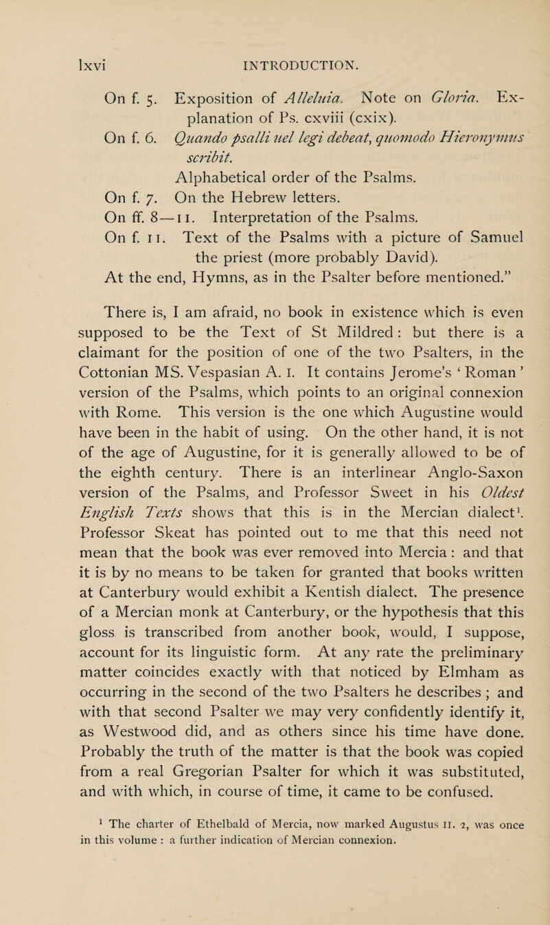 On f. 5. Exposition of Alleluia. Note on Gloria. Ex¬ planation of Ps. cxviii (cxix). On f. 6. Quando psalli uel legi debeat, quomodo Hieronymus scribit. Alphabetical order of the Psalms. On f. 7. On the Hebrew letters. On ff. 8—11. Interpretation of the Psalms. On f. 11. Text of the Psalms with a picture of Samuel the priest (more probably David). At the end, Hymns, as in the Psalter before mentioned.” There is, I am afraid, no book in existence which is even supposed to be the Text of St Mildred: but there is a claimant for the position of one of the two Psalters, in the Cottonian MS. Vespasian A. I. It contains Jerome’s ‘ Roman ’ version of the Psalms, which points to an original connexion with Rome. This version is the one which Augustine would have been in the habit of using. On the other hand, it is not of the age of Augustine, for it is generally allowed to be of the eighth century. There is an interlinear Anglo-Saxon version of the Psalms, and Professor Sweet in his Oldest English Texts shows that this is in the Mercian dialect1. Professor Skeat has pointed out to me that this need not mean that the book was ever removed into Mercia: and that it is by no means to be taken for granted that books written at Canterbury would exhibit a Kentish dialect. The presence of a Mercian monk at Canterbury, or the hypothesis that this gloss is transcribed from another book, would, I suppose, account for its linguistic form. At any rate the preliminary matter coincides exactly with that noticed by Elmham as occurring in the second of the two Psalters he describes ; and with that second Psalter we may very confidently identify it, as Westwood did, and as others since his time have done. Probably the truth of the matter is that the book was copied from a real Gregorian Psalter for which it was substituted, and with which, in course of time, it came to be confused. 1 The charter of Ethelbald of Mercia, now marked Augustus 11. 2, was once in this volume : a further indication of Mercian connexion.