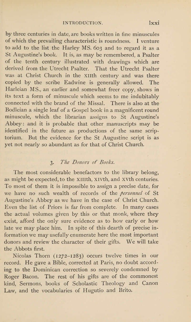 by three centuries in date, are books written in fine minuscules of which the prevailing characteristic is roundness. I venture to add to the list the Harley MS. 603 and to regard it as a St Augustine’s book. It is, as may be remembered, a Psalter of the tenth century illustrated with drawings which are derived from the Utrecht Psalter. That the Utrecht Psalter was at Christ Church in the Xllth century and was there copied by the scribe Eadwine is generally allowed. The Harleian MS., an earlier and somewhat freer copy, shows in its text a form of minuscule which seems to me indubitably connected with the brand of the Missal. There is also at the Bodleian a single leaf of a Gospel book in a magnificent round minuscule, which the librarian assigns to St Augustine’s Abbey: and it is probable that other manuscripts may be identified in the future as productions of the same scrip¬ torium. But the evidence for the St Augustine script is as yet not nearly so abundant as for that of Christ Church. 3. The Donors of Books. The most considerable benefactors to the library belong, as might be expected, to the XHIth, XIVth, and XVth centuries. To most of them it is impossible to assign a precise date, for we have no such wealth of records of the personnel of St Augustine’s Abbey as we have in the case of Christ Church. Even the list of Priors is far from complete. In many cases the actual volumes given by this or that monk, where they exist, afford the only sure evidence as to how early or how late we may place him. In spite of this dearth of precise in¬ formation we may usefully enumerate here the most important donors and review the character of their gifts. We will take the Abbots first. Nicolas Thorn (1272-1283) occurs twelve times in our record. He gave a Bible, corrected at Paris, no doubt accord¬ ing to the Dominican correction so severely condemned by Roger Bacon. The rest of his gifts are of the commonest kind, Sermons, books of Scholastic Theology and Canon Law, and the vocabularies of Hugutio and Brito.