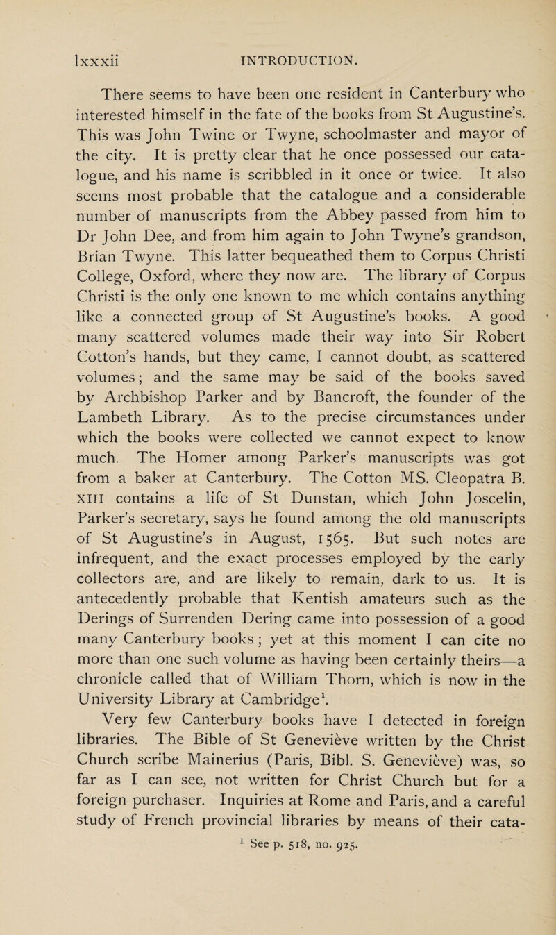 There seems to have been one resident in Canterbury who interested himself in the fate of the books from St Augustine’s. This was John Twine or Twyne, schoolmaster and mayor of the city. It is pretty clear that he once possessed our cata¬ logue, and his name is scribbled in it once or twice. It also seems most probable that the catalogue and a considerable number of manuscripts from the Abbey passed from him to Dr John Dee, and from him again to John Twyne’s grandson, Brian Twyne. This latter bequeathed them to Corpus Christi College, Oxford, where they now are. The library of Corpus Christi is the only one known to me which contains anything like a connected group of St Augustine’s books. A good many scattered volumes made their way into Sir Robert Cotton’s hands, but they came, I cannot doubt, as scattered volumes; and the same may be said of the books saved by Archbishop Parker and by Bancroft, the founder of the Lambeth Library. As to the precise circumstances under which the books were collected we cannot expect to know much. The Homer among Parker’s manuscripts was got from a baker at Canterbury. The Cotton MS. Cleopatra B. XIII contains a life of St Dunstan, which John Joscelin, Parker’s secretary, says he found among the old manuscripts of St Augustine’s in August, 1565. But such notes are infrequent, and the exact processes employed by the early collectors are, and are likely to remain, dark to us. It is antecedently probable that Kentish amateurs such as the Derings of Surrenden Dering came into possession of a good many Canterbury books; yet at this moment I can cite no more than one such volume as having been certainly theirs—a chronicle called that of William Thorn, which is now in the University Library at Cambridge1. Very few Canterbury books have I detected in foreign libraries. The Bible of St Genevieve written by the Christ Church scribe Mainerius (Paris, Bibl. S. Genevieve) was, so far as I can see, not written for Christ Church but for a foreign purchaser. Inquiries at Rome and Paris, and a careful study of French provincial libraries by means of their cata- 1 See p. 518, no. 925.