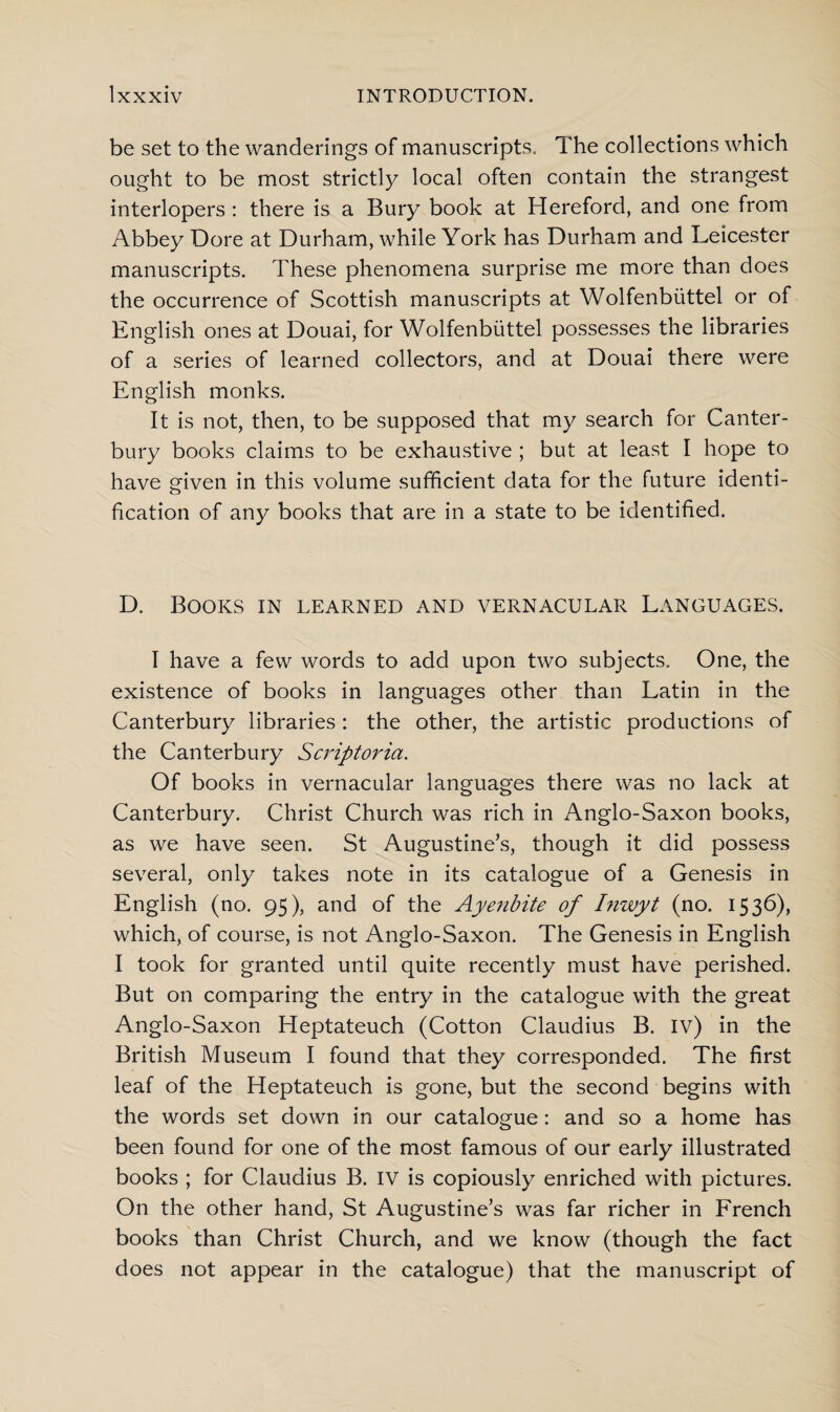 be set to the wanderings of manuscripts. The collections which ought to be most strictly local often contain the strangest interlopers : there is a Bury book at Hereford, and one from Abbey Dore at Durham, while York has Durham and Leicester manuscripts. These phenomena surprise me more than does the occurrence of Scottish manuscripts at Wolfenbiittel or of English ones at Douai, for Wolfenbiittel possesses the libraries of a series of learned collectors, and at Douai there were English monks. It is not, then, to be supposed that my search for Canter¬ bury books claims to be exhaustive ; but at least I hope to have given in this volume sufficient data for the future identi¬ fication of any books that are in a state to be identified. D. Books in learned and vernacular Languages. I have a few words to add upon two subjects. One, the existence of books in languages other than Latin in the Canterbury libraries : the other, the artistic productions of the Canterbury Scriptoria. Of books in vernacular languages there was no lack at Canterbury. Christ Church was rich in Anglo-Saxon books, as we have seen. St Augustine’s, though it did possess several, only takes note in its catalogue of a Genesis in English (no. 95), and of the Ayenbite of Inwyt (no. 1536), which, of course, is not Anglo-Saxon. The Genesis in English I took for granted until quite recently must have perished. But on comparing the entry in the catalogue with the great Anglo-Saxon Heptateuch (Cotton Claudius B. iv) in the British Museum I found that they corresponded. The first leaf of the Heptateuch is gone, but the second begins with the words set down in our catalogue: and so a home has been found for one of the most famous of our early illustrated books ; for Claudius B. IV is copiously enriched with pictures. On the other hand, St Augustine’s was far richer in French books than Christ Church, and we know (though the fact does not appear in the catalogue) that the manuscript of