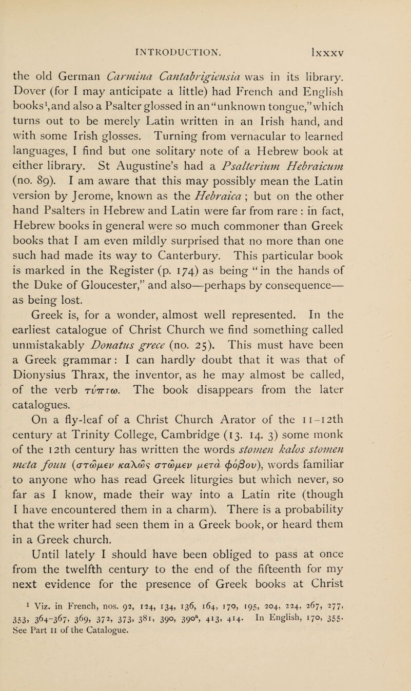 the old German Carmina Cantab rigiensia was in its library. Dover (for I may anticipate a little) had French and English bookstand also a Psalter glossed in an “unknown tongue,” which turns out to be merely Latin written in an Irish hand, and with some Irish glosses. Turning from vernacular to learned languages, I find but one solitary note of a Hebrew book at either library. St Augustine’s had a Psalterium Hebfaicum (no. 89). I am aware that this may possibly mean the Latin version by Jerome, known as the Hebraica ; but on the other hand Psalters in Hebrew and Latin were far from rare : in fact, Hebrew books in general were so much commoner than Greek books that I am even mildly surprised that no more than one such had made its way to Canterbury. This particular book is marked in the Register (p. 174) as being “in the hands of the Duke of Gloucester,” and also—perhaps by consequence— as being lost. Greek is, for a wonder, almost well represented. In the earliest catalogue of Christ Church we find something called unmistakably Donatus grece (no. 25). This must have been a Greek grammar : I can hardly doubt that it was that of Dionysius Thrax, the inventor, as he may almost be called, of the verb tvittoo. The book disappears from the later catalogues. On a fly-leaf of a Christ Church Arator of the ii-i2th century at Trinity College, Cambridge (13. 14. 3) some monk of the 12th century has written the words stomen kalos stomen nieta fouu (arcofiev /caXoos arco/jiev /aerd <fi6/3ov), words familiar to anyone who has read Greek liturgies but which never, so far as I know, made their way into a Latin rite (though I have encountered them in a charm). There is a probability that the writer had seen them in a Greek book, or heard them in a Greek church. Until lately I should have been obliged to pass at once from the twelfth century to the end of the fifteenth for my next evidence for the presence of Greek books at Christ 1 Viz. in French, nos. 92, 124, 134, 136, 164, 170, 195, 204, 224, 267, 277, 353, 364-367, 369, 372, 373, 3§r, 39°, 39°a, 413, 4J4- In English, 170, 355. See Part 11 of the Catalogue.