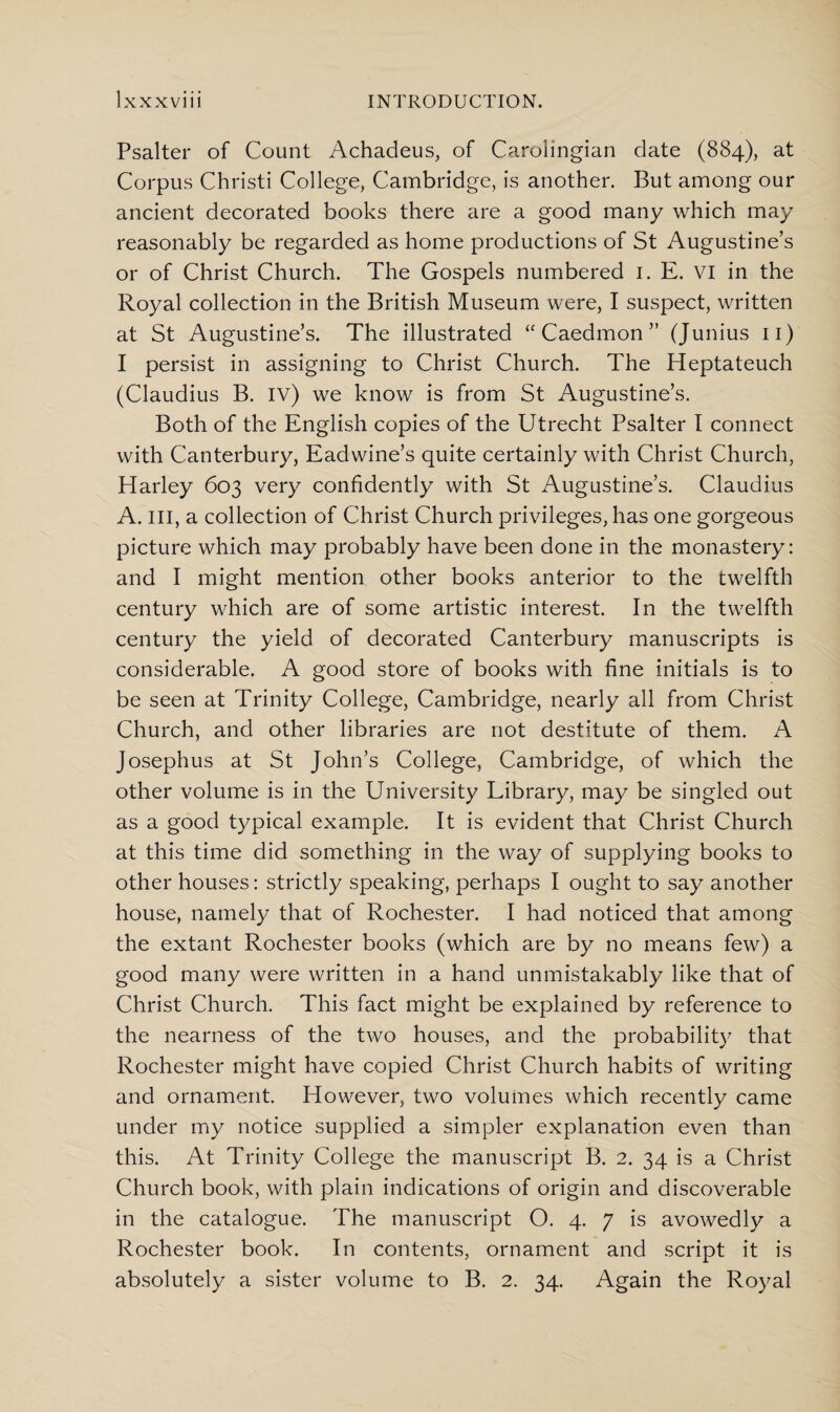 Psalter of Count Achadeus, of Carolingian date (884), at Corpus Christi College, Cambridge, is another. But among our ancient decorated books there are a good many which may reasonably be regarded as home productions of St Augustine’s or of Christ Church. The Gospels numbered 1. E. VI in the Royal collection in the British Museum were, I suspect, written at St Augustine’s. The illustrated “ Caedmon ” (Junius 11) I persist in assigning to Christ Church. The Heptateuch (Claudius B. iv) we know is from St Augustine’s. Both of the English copies of the Utrecht Psalter I connect with Canterbury, Eadwine’s quite certainly with Christ Church, Harley 603 very confidently with St Augustine’s. Claudius A. ill, a collection of Christ Church privileges, has one gorgeous picture which may probably have been done in the monastery: and I might mention other books anterior to the twelfth century which are of some artistic interest. In the twelfth century the yield of decorated Canterbury manuscripts is considerable. A good store of books with fine initials is to be seen at Trinity College, Cambridge, nearly all from Christ Church, and other libraries are not destitute of them. A Josephus at St John’s College, Cambridge, of which the other volume is in the University Library, may be singled out as a good typical example. It is evident that Christ Church at this time did something in the way of supplying books to other houses: strictly speaking, perhaps I ought to say another house, namely that of Rochester. I had noticed that among the extant Rochester books (which are by no means few) a good many were written in a hand unmistakably like that of Christ Church. This fact might be explained by reference to the nearness of the two houses, and the probability that Rochester might have copied Christ Church habits of writing and ornament. However, two volumes which recently came under my notice supplied a simpler explanation even than this. At Trinity College the manuscript B. 2. 34 is a Christ Church book, with plain indications of origin and discoverable in the catalogue. The manuscript O. 4. 7 is avowedly a Rochester book. In contents, ornament and script it is absolutely a sister volume to B. 2. 34. Again the Royal