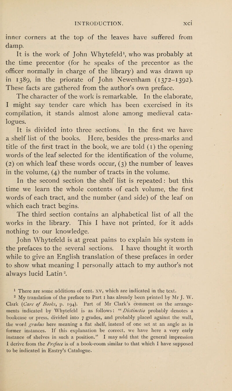 inner corners at the top of the leaves have suffered from damp. It is the work of John Whytefeld1, who was probably at the time precentor (for he speaks of the precentor as the officer normally in charge of the library) and was drawn up in 1389, in the priorate of John Newenham (1372-1392). These facts are gathered from the author’s own preface. The character of the work is remarkable. In the elaborate, I might say tender care which has been exercised in its compilation, it stands almost alone among medieval cata¬ logues. It is divided into three sections. In the first we have a shelf list of the books. Here, besides the press-marks and title of the first tract in the book, we are told (1) the opening words of the leaf selected for the identification of the volume, (2) on which leaf these words occur, (3) the number of leaves in the volume, (4) the number of tracts in the volume. In the second section the shelf list is repeated: but this time we learn the whole contents of each volume, the first words of each tract, and the number (and side) of the leaf on which each tract begins. The third section contains an alphabetical list of all the works in the library. This I have not printed, for it adds nothing to our knowledge. John Whytefeld is at great pains to explain his system in the prefaces to the several sections. I have thought it worth while to give an English translation of these prefaces in order to show what meaning I personally attach to my author’s not always lucid Latin2. 1 There are some additions of cent, xv, which are indicated in the text. 3 My translation of the preface to Part I has already been printed by Mr J. W. Clark (Care of Books, p. 194). Part of Mr Clark’s cbmment on the arrange¬ ments indicated by Whytefeld is as follows: “ Distinctio probably denotes a bookcase or press, divided into 7 grades, and probably placed against the wall, the word gradns here meaning a flat shelf, instead of one set at an angle as in former instances. If this explanation be correct, we have here a very early instance of shelves in such a position.” I may add that the general impression I derive from the Preface is of a book-room similar to that which I have supposed to be indicated in Eastry’s Catalogue.