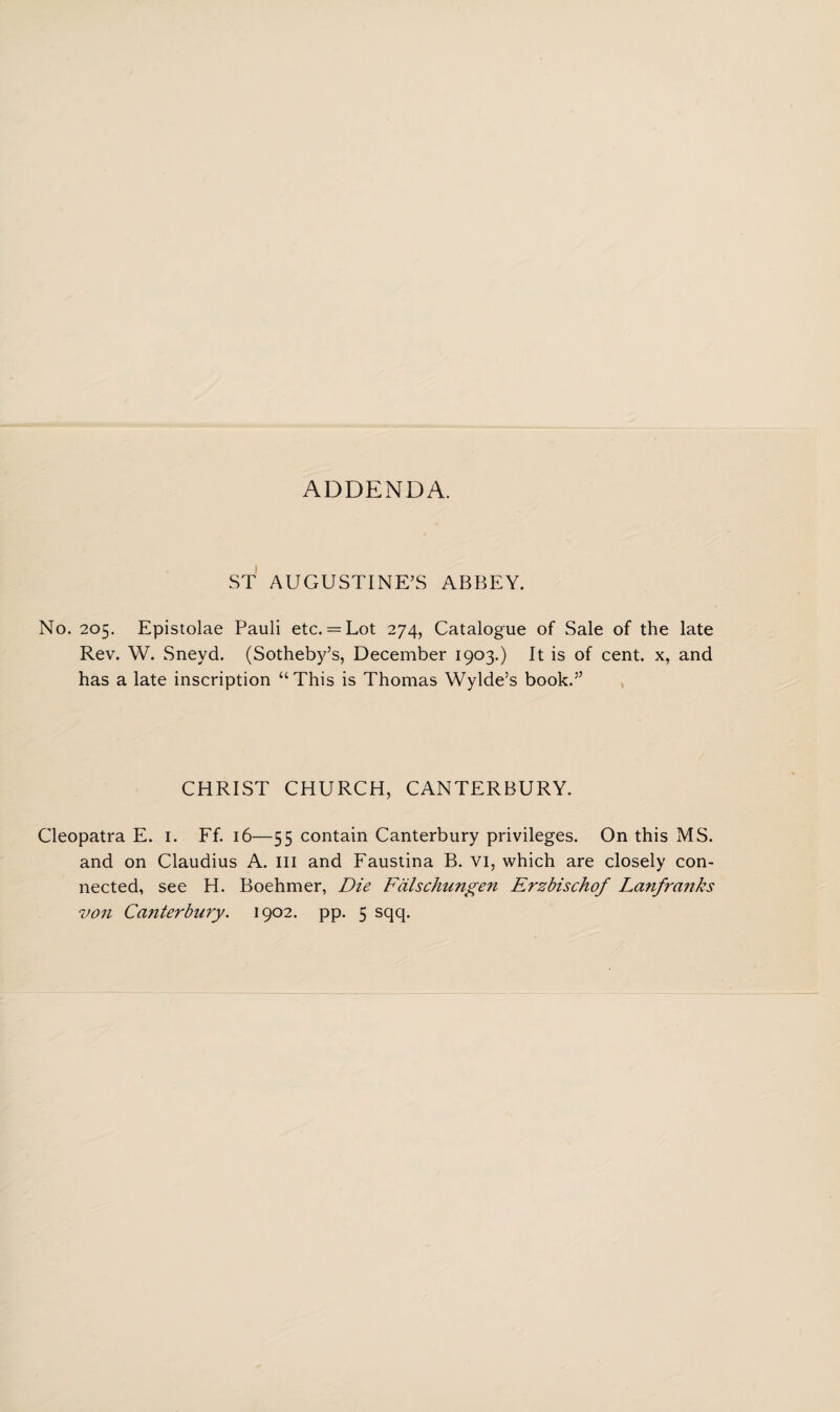 ADDENDA. ST AUGUSTINE’S ABBEY. No. 205. Epistolae Pauli etc. = Lot 274, Catalogue of Sale of the late Rev. W. Sneyd. (Sotheby’s, December 1903.) It is of cent, x, and has a late inscription “This is Thomas Wylde’s book.” CHRIST CHURCH, CANTERBURY. Cleopatra E. 1. Ff. 16—55 contain Canterbury privileges. On this MS. and on Claudius A. Ill and Faustina B. vi, which are closely con¬ nected, see H. Boehmer, Die Falschungen Erzbischof Lanfranks