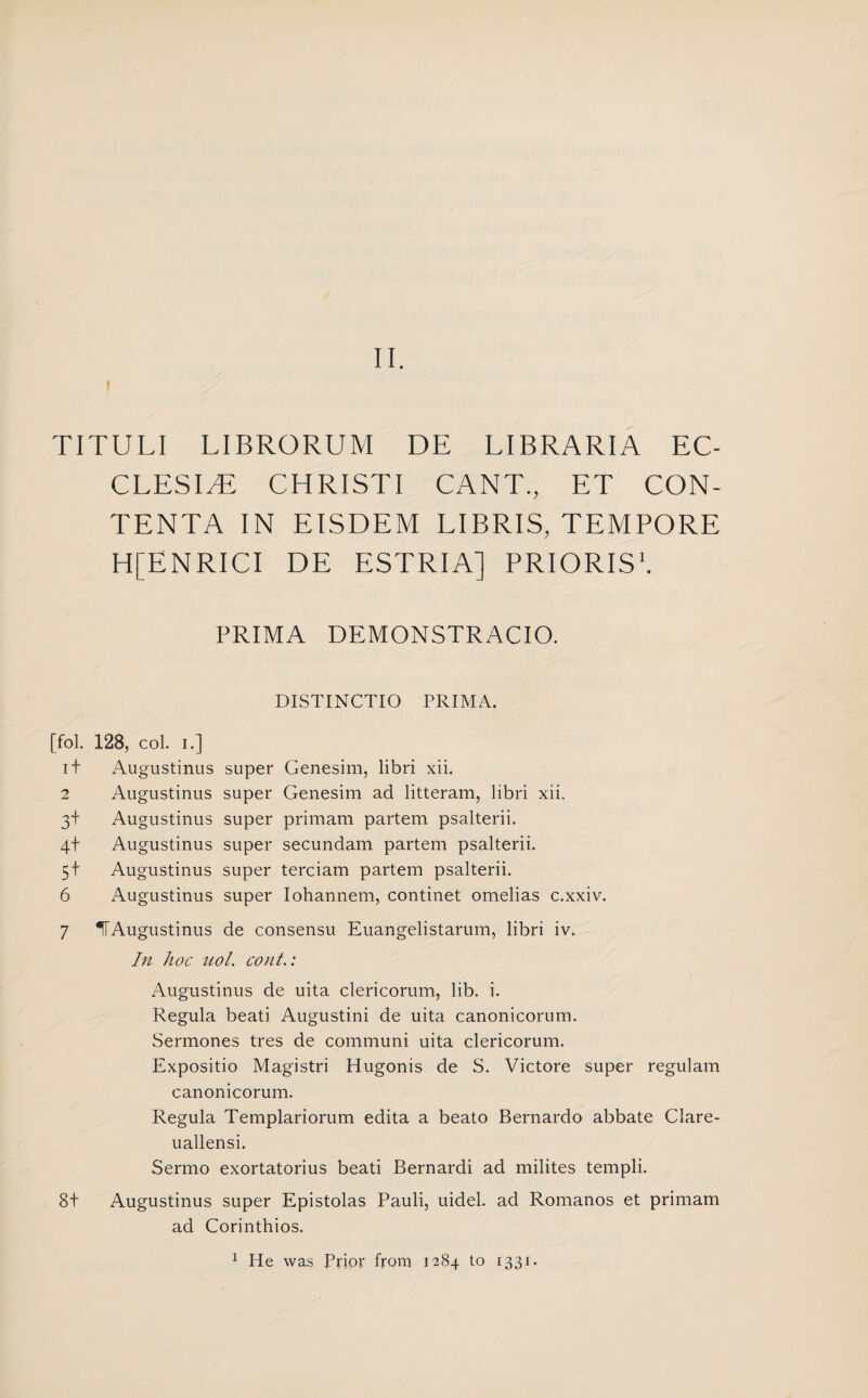 II. TITULI LIBRORUM DE LIBRARIA EC- CLESI/E CHRISTI CANT., ET CON- TENTA IN EISDEM LIBRIS, TEMPORE H[ENRICI DE ESTRIA] PRIORIS1. PRIMA DEMONSTRACIO. DISTINCTIO PRIMA. [fol. 128, col. i.] i+ Augustinus super Genesim, libri xii. 2 Augustinus super Genesim ad litteram, libri xii. 3+ Augustinus super primam partem psalterii. 4+ Augustinus super secundam partem psalterii. 5t Augustinus super terciam partem psalterii. 6 Augustinus super Iohannem, continet omelias c.xxiv. 7 IT Augustinus de consensu Euangelistarum, libri iv. In hoc uol. cont.: Augustinus de uita clericorum, lib. i. Regula beati Augustini de uita canonicorum. Sermones tres de communi uita clericorum. Expositio Magistri Hugonis de S. Victore super regulam canonicorum. Regula Templariorum edita a beato Bernardo abbate Clare- uallensi. Sermo exortatorius beati Bernardi ad milites templi. 8t Augustinus super Epistolas Pauli, uidel. ad Romanos et primam ad Corinthios. 1 He was Prior from 1284 to 1331.