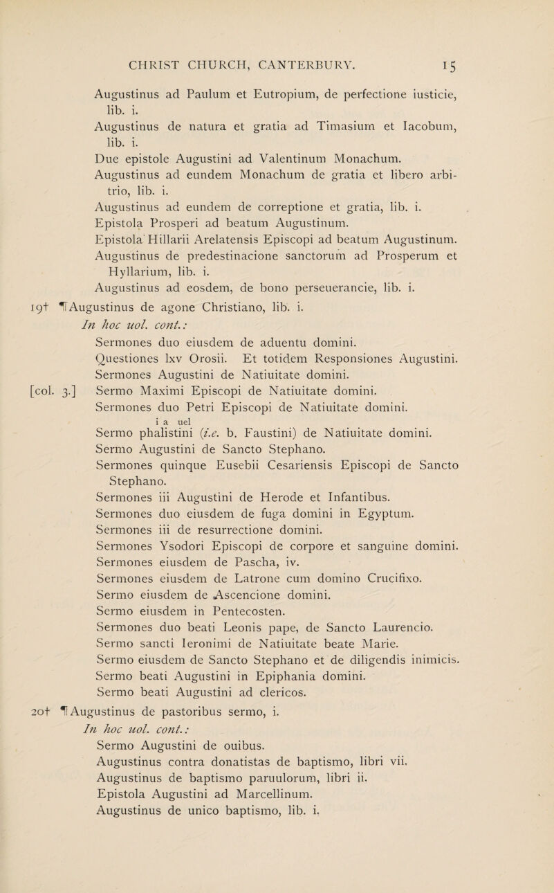 Augustinus ad Paulum et Eutropium, de perfectione iusticie, lib. i. Augustinus de natura et gratia ad Timasium et Iacobum, lib. i. Due epistole Augustini ad Valentinum Monachum. Augustinus ad eundem Monachum de gratia et libero arbi- trio, lib. i. Augustinus ad eundem de correptione et gratia, lib. i. Epistola Prosperi ad beatum Augustinum. Epistola'Hillarii Arelatensis Episcopi ad beatum Augustinum. Augustinus de predestinacione sanctorum ad Prosperum et Hyllarium, lib. i. Augustinus ad eosdem, de bono perseuerancie, lib. i. 19+ IT Augustinus de agone Christiano, lib. i. In hoc uol. cont.: Sermones duo eiusdem de aduentu domini. Ouestiones lxv Orosii. Et totidem Responsiones Augustini. Sermones Augustini de Natiuitate domini. [col. 3.] Sermo Maximi Episcopi de Natiuitate domini. Sermones duo Petri Episcopi de Natiuitate domini. i a uel Sermo phalistini (i.e. b. Faustini) de Natiuitate domini. Sermo Augustini de Sancto Stephano. Sermones quinque Eusebii Cesariensis Episcopi de Sancto Stephano. Sermones iii Augustini de Herode et Infantibus. Sermones duo eiusdem de fuga domini in Egyptum. Sermones iii de resurrectione domini. Sermones Ysodori Episcopi de corpore et sanguine domini. Sermones eiusdem de Pascha, iv. Sermones eiusdem de Latrone cum domino Crucifixo. Sermo eiusdem de Ascencione domini. Sermo eiusdem in Pentecosten. Sermones duo beati Leonis pape, de Sancto Laurencio. Sermo sancti Ieronimi de Natiuitate beate Marie. Sermo eiusdem de Sancto Stephano et de diligendis ininucis. Sermo beati Augustini in Epiphania domini. Sermo beati Augustini ad clericos. 20+ H Augustinus de pastoribus sermo, i. In hoc uol. cont.: Sermo Augustini de ouibus. Augustinus contra donatistas de baptismo, libri vii. Augustinus de baptismo paruulorum, libri ii. Epistola Augustini ad Marcellinum. Augustinus de unico baptismo, lib. i.