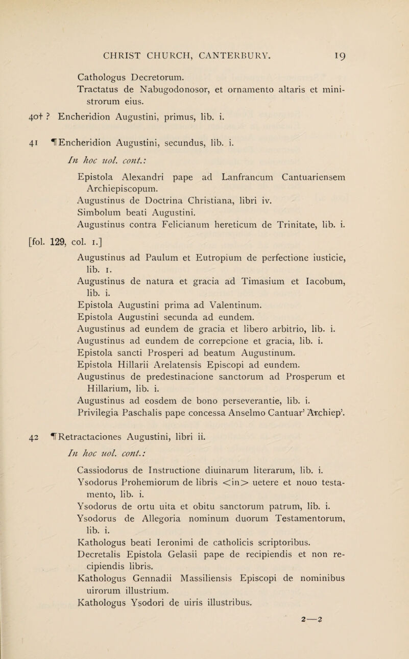 Cathologus Decretorum. Tractatus de Nabugodonosor, et ornamento altaris et mini- strorum eius. 4ot ? Encheridion Augustini, primus, lib. i. 41 UEncheridion Augustini, secundus, lib. i. In hoc uol. cont.: Epistola Alexandri pape ad Lanfrancum Cantuariensem Archiepiscopum. Augustinus de Doctrina Christiana, libri iv. Simbolum beati Augustini. Augustinus contra Felicianum hereticum de Trinitate, lib. i. [fol. 129, col. 1.] Augustinus ad Paulum et Eutropium de perfectione iusticie, lib. 1. Augustinus de natura et gracia ad Timasium et Iacobum, lib. i. Epistola Augustini prima ad Valentinum. Epistola Augustini secunda ad eundem. Augustinus ad eundem de gracia et libero arbitrio, lib. i. Augustinus ad eundem de correpcione et gracia, lib. i. Epistola sancti Prosperi ad beatum Augustinum. Epistola Hillarii Arelatensis Episcopi ad eundem. Augustinus de predestinacione sanctorum ad Prosperum et Hillarium, lib. i. Augustinus ad eosdem de bono perseverantie, lib. i. Privilegia Paschalis pape concessa Anselmo Cantuar’ Archiep’. 42 IfRetractaciones Augustini, libri ii. In hoc uol. cont.: Cassiodorus de Instructione diuinarum literarum, lib. i. Ysodorus Prohemiorum de libris <in> uetere et nouo testa- mento, lib. i. Ysodorus de ortu uita et obitu sanctorum patrum, lib. i. Ysodorus de Allegoria nominum duorum Testamentorum, lib. i. Kathologus beati Ieronimi de catholicis scriptoribus. Decretalis Epistola Gelasii pape de recipiendis et non re- cipiendis libris. Kathologus Gennadii Massiliensis Episcopi de nominibus uirorum illustrium. Kathologus Ysodori de uiris illustribus. 2—2