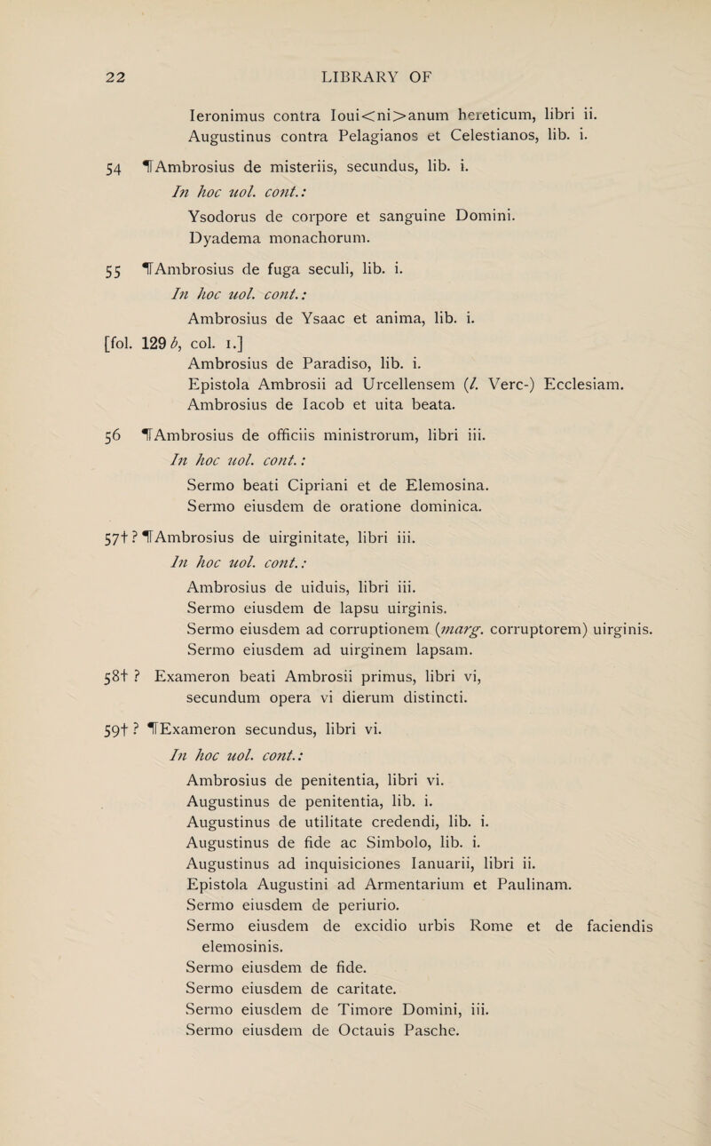 Ieronimus contra Ioui<ni>anum bereticum, libri ii. Augustinus contra Pelagianos et Celestianos, lib. i. 54 U Ambrosius de misteriis, secundus, lib. i. In hoc uol. cont.: Ysodorus de corpore et sanguine Domini. Dyadema monachorum. 55 ITAmbrosius de fuga seculi, lib. i. In hoc uol. cont.: Ambrosius de Ysaac et anima, lib. i. [fol. 129 b, col. i.] Ambrosius de Paradiso, lib. i. Epistola Ambrosii ad Urcellensem (/. Verc-) Ecclesiam. Ambrosius de Iacob et uita beata. 56 ^Ambrosius de officiis ministrorum, libri iii. In hoc uol. cont.: Sermo beati Cipriani et de Elemosina. Sermo eiusdem de oratione dominica. 57+ ? TTAmbrosius de uirginitate, libri iii. In hoc uol. cont.: Ambrosius de uiduis, libri iii. Sermo eiusdem de lapsu uirginis. Sermo eiusdem ad corruptionem (marg. corruptorem) uirginis. Sermo eiusdem ad uirginem lapsam. 58+ ? Exameron beati Ambrosii primus, libri vi, secundum opera vi dierum distincti. 59t ? HExameron secundus, libri vi. In hoc uol. cojit.: Ambrosius de penitentia, libri vi. Augustinus de penitentia, lib. i. Augustinus de utilitate credendi, lib. i. Augustinus de fide ac Simbolo, lib. i. Augustinus ad inquisiciones Ianuarii, libri ii. Epistola Augustini ad Armentarium et Paulinam. Sermo eiusdem de periurio. Sermo eiusdem de excidio urbis Rome et de faciendis elemosinis. Sermo eiusdem de fide. Sermo eiusdem de caritate. Sermo eiusdem de Timore Domini, iii. Sermo eiusdem de Octauis Pasche.