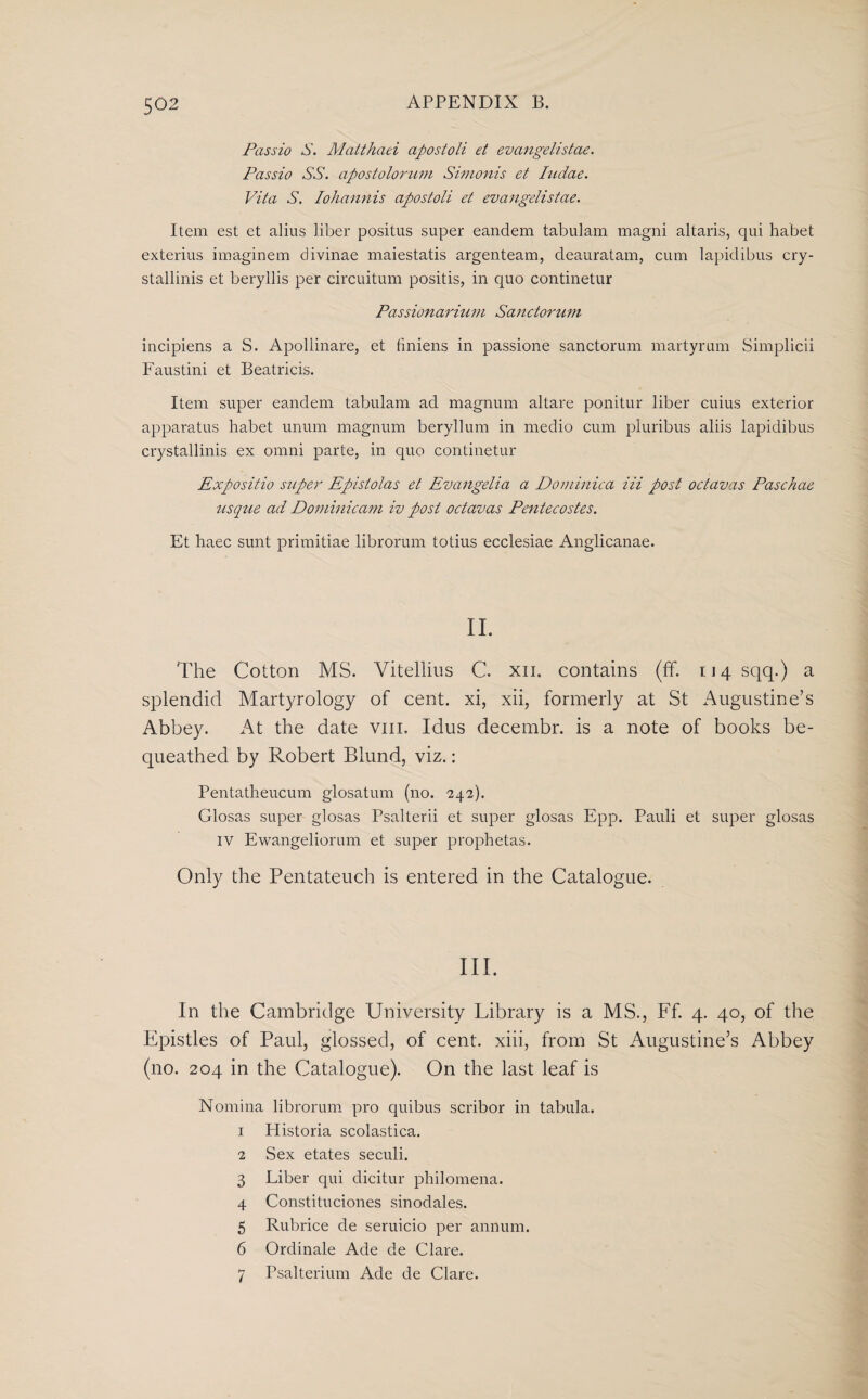 Passio S. Matthaei apostoli et evangelistae. Passio SS. apostolorum Simonis et Iadae. Vita S. Iohannis apostoli et evangelistae. Item est et alius liber positus super eandem tabulam magni altaris, qui habet exterius imaginem divinae maiestatis argenteam, deauratam, cum lapidibus cry- stallinis et beryllis per circuitum positis, in quo continetur Pass ion a riu m Sane to ru m incipiens a S. Apollinare, et finiens in passione sanctorum martyrum Simplicii Faustini et Beatricis. Item super eandem tabulam ad magnum altare ponitur liber cuius exterior apparatus habet unum magnum beryllum in medio cum pluribus aliis lapidibus crystallinis ex omni parte, in quo continetur Expositio super Epistolas et Evangelia a Dominica iii post octavas Paschae usque ad Dominicam iv post octavas Pentecostes. Et haec sunt primitiae librorum totius ecclesiae Anglicanae. II. The Cotton MS. Vitellius C. xn. contains (ff. 114 sqq.) a splendid Martyrology of cent, xi, xii, formerly at St Augustine’s Abbey. At the date vm. Idus decembr. is a note of books be¬ queathed by Robert Blund, viz.: Pentatheucum glosatum (no. 242). Glosas super glosas Psalterii et super glosas Epp. Pauli et super glosas IV Ewangeliorum et super prophetas. Only the Pentateuch is entered in the Catalogue. III. In the Cambridge University Library is a MS., Ff. 4. 40, of the Epistles of Paul, glossed, of cent, xiii, from St Augustine’s Abbey (no. 204 in the Catalogue). On the last leaf is Nomina librorum pro quibus scribor in tabula. 1 Historia scolastica. 2 Sex etates seculi. 3 Liber qui dicitur philomena. 4 Constituciones sinodales. 5 Rubrice de seruicio per annum. 6 Ordinale Ade de Clare. 7 Psalterium Ade de Clare.