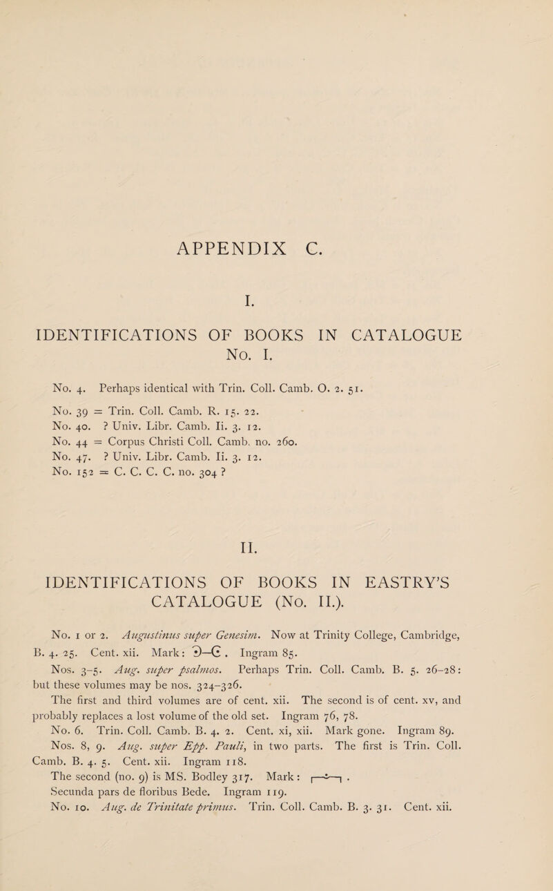 I. IDENTIFICATIONS OF BOOKS IN CATALOGUE No. I. No. 4. Perhaps identical with Trin. Coll. Camb. O. 2. 51. No. 39 — Trin. Coll. Camb. R. 15. 22. No. 40. ? Univ. Libr. Camb. Ii. 3. 12. No. 44 = Corpus Christi Coll. Camb, no. 260. No. 47. ? Univ. Libr. Camb. Ii. 3. 12. No. 152 = C. C. C. C. no. 304 ? II. IDENTIFICATIONS OF BOOKS IN EASTRY'S CATALOGUE (No. II.). No. 1 or 2. Augustinus super Genesim. Now at Trinity College, Cambridge, B. 4. 25. Cent. xii. Mark: 0—G . Ingram 85. Nos. 3-5. Aug. super psahnos. Perhaps Trin. Coll. Camb. B. 5. 26-28: but these volumes may be nos. 324-326. The first and third volumes are of cent. xii. The second is of cent, xv, and probably replaces a lost volume of the old set. Ingram 76, 78. No. 6. Trin. Coll. Camb. B. 4. 2. Cent, xi, xii. Mark gone. Ingram 89. Nos. 8, 9. Aug. sttper Epp. Pauli, in two parts. The first is Trin. Coll. Camb. B. 4. 5. Cent. xii. Ingram 118. The second (no. 9) is MS. Bodley 317. Mark : |—i—| . .Secunda pars de floribus Bede. Ingram 119.
