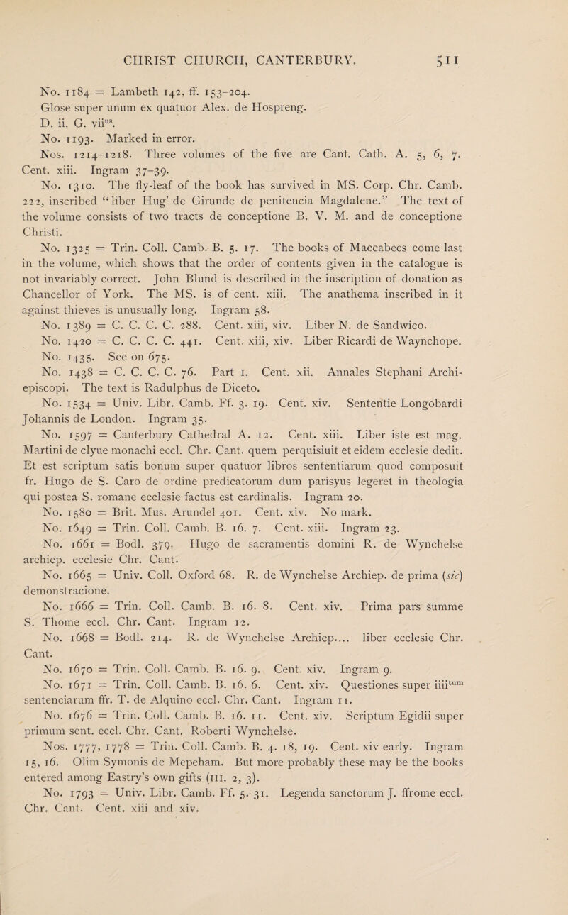 No. 1184 = Lambeth 142, ff. 153-204. Glose super unum ex quatuor Alex, de Hospreng. D. ii. G. viius. No. 1193- Marked in error. Nos. 1214-1218. Three volumes of the five are Cant. Cath. A. 5, 6, 7. Cent. xiii. Ingram 37-39. No. 1310. The fly-leaf of the book has survived in MS. Corp. Chr. Camb. 222, inscribed “liber Hug’ de Girunde de penitencia Magdalene.” The text of the volume consists of two tracts de conceptione B. V. M. and de conceptione Christi. No. 1325 = Trin. Coll. Camb. B. 5. 17. The books of Maccabees come last in the volume, which shows that the order of contents given in the catalogue is not invariably correct. John Blund is described in the inscription of donation as Chancellor of York. The MS. is of cent. xiii. The anathema inscribed in it against thieves is unusually long. Ingram 58. No. 1389 = C. C. C. C. 288. Cent, xiii, xiv. Liber N. de Sandwico. No. 1420 = C. C. C. C. 441. Cent, xiii, xiv. Liber Ricardi de Waynchope. No. 1435. See on 675. No. 1438 = C. C. C. C. 76. Part 1. Cent. xii. Annales Stephani Archi- episcopi. The text is Radulphus de Diceto. No. 1534 = Univ. Libr. Camb. Lf. 3. 19. Cent. xiv. Sententie Longobardi Johannis de London. Ingram 35. No. 1597 = Canterbury Cathedral A. 12. Cent. xiii. Liber iste est mag. Martini de clyue monachi eccl. Chr. Cant, quem perquisiuit et eidem ecclesie dedit. Et est scriptum satis bonum super quatuor libros sententiarum quod composuit fr. Hugo de S. Caro de ordine predicatorum dum parisyus legeret in theologia qui postea S. romane ecclesie factus est cardinalis. Ingram 20. No. 1580 = Brit. Mus. Arundel 401. Cent. xiv. No mark. No. 1649 = Trin. Coll. Camb. B. 16. 7. Cent. xiii. Ingram 23. No. 1661 = Bodl. 379. Hugo de sacramentis domini R. de Wynchelse archiep. ecclesie Chr. Cant. No. 1665 = Univ. Coll. Oxford 68. R. de Wynchelse Archiep. de prima (sic) demonstracione. No. 1666 = Trin. Coll. Camb. B. r6. 8. Cent. xiv. Prima pars summe S. Thome eccl. Chr. Cant. Ingram 12. No. 1668 = Bodl. 214. R. de Wynchelse Archiep.... liber ecclesie Chr. Cant. No. 1670 = Trin. Coll. Camb. B. 16. 9. Cent. xiv. Ingram 9. No. 1671 = Trin. Coll. Camb. B. 16. 6. Cent. xiv. Questiones super iiiitum sentenciarum ffr. T. de Alquino eccl. Chr. Cant. Ingram 11. No. 1676 — Trin. Coll. Camb. B. 16. 11. Cent. xiv. Scriptum Egidii super primum sent. eccl. Chr. Cant. Roberti Wynchelse. Nos. 1777, 1778 = Trin. Coll. Camb. B. 4. 18, 19. Cent, xiv early. Ingram 15, 16. Olim Symonis de Mepeham. But more probably these may be the books entered among Eastry’s own gifts (in. 2, 3). No. 1793 = Univ. Libr. Camb. Ff. 5. 31. Legenda sanctorum J. ffrome eccl. Chr. Cant. Cent, xiii and xiv.