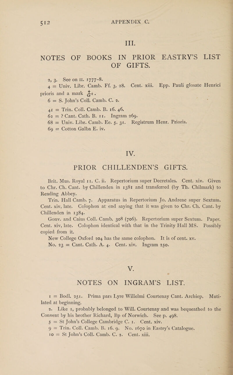 III. NOTES OF BOOKS IN PRIOR EASTRY’S LIST OF GIFTS. 2,3. See on ii. 1777-8. 4 = Univ. Libr. Camb. Ff. 3. 28. Cent. xiii. Epp. Pauli glosate Henrici prioris and a mark ^4 . 6 = S. John’s Coll. Camb. C. 2. 41 = Trin. Coll. Camb. B. 16. 46. 62 = ? Cant. Cath. B. 11. Ingram 269. 68 = Univ. Libr. Camb. Ee. 5. 31. Registrant Henr. Prioris. 69 = Cotton Galba E. iv. IV. PRIOR CHILLENDEN’S GIFTS. Brit. Mus. Royal 11. C. ii. Repertorium super Decretales. Cent. xiv. Given to Chr. Ch. Cant, by Chillenden in 1381 and transferred (by Th. Chilmark) to Reading Abbey. Trin. Hall Camb. 7. Apparatus in Repertorium Jo. Andreae super Sextum. Cent, xiv, late. Colophon at end saying that it was given to Chr. Ch. Cant, by Chillenden in 1384. Gonv. and Caius Coll. Camb. 308 (706). Repertorium super Sextum. Paper. Cent, xiv, late. Colophon identical with that in the Trinity Hall MS. Possibly copied from it. New College Oxford 204 has the same colophon. It is of cent. xv. No. 23 = Cant. Cath. A. 4. Cent. xiv. Ingram 250. V. NOTES ON INGRAM’S LIST. 1 = Bodl. 251. Prima pars Lyre Willelmi Courtenay Cant. Archiep. Muti¬ lated at beginning. 2. Like 1, probably belonged to Will. Courtenay and was bequeathed to the Convent by his brother Richard, Bp of Norwich. See p. 498. 5 = St John’s College Cambridge C. 1. Cent. xiv. 9 — Trin. Coll. Camb. B. 16. 9. No. 1670 in Eastry’s Catalogue. to — St John’s Coll. Camb. C. 2. Cent. xiii.