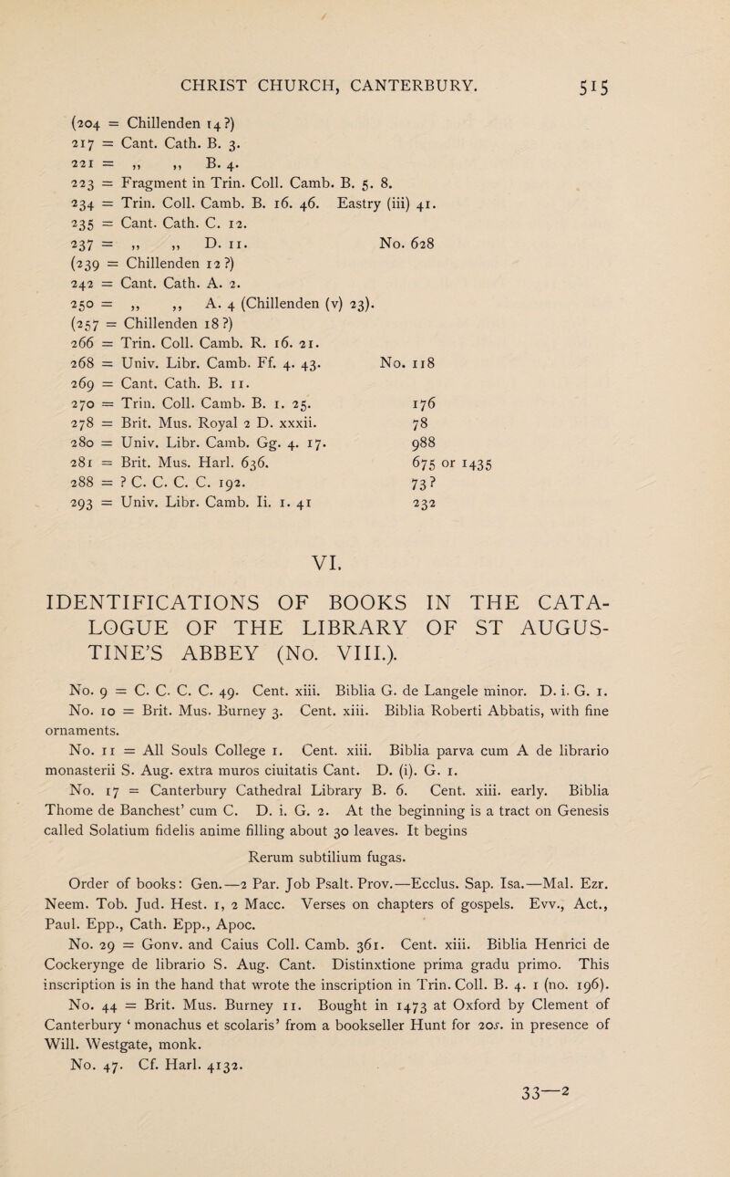 (204 = Chillenden 14?) 217 = Cant. Cath. B. 3. 221 — ,, ,, H* 4* 223 = Fragment in Trin. Coll. Camb. B. 5. 8. 234 = Trin. Coll. Camb. B. 16. 46. Eastry (iii) 41. 235 = Cant. Cath. C. 12. 237 = ,, ,, D. 11. No. 628 (239 = Chillenden 12?) 242 = Cant. Cath. A. 2. 250 — ,, A. 4 (Chillenden (v) 23). (257 = Chillenden 18?) 266 = Trin. Coll. Camb. R. 16. 21. 268 = Univ. Libr. Camb. Ff. 4. 43. No. 118 269 = Cant. Cath. B. 11. 270 = Trin. Coll. Camb. B. 1. 25. 278 = Brit. Mus. Royal 2 D. xxxii. 280 = Univ. Libr. Camb. Gg. 4. 17. 281 = Brit. Mus. Harl. 636. 288 = ? C. C. C. C. 192. 293 = Univ. Libr. Camb. Ii. 1. 41 176 78 988 675 or 1435 73? 232 VI. IDENTIFICATIONS OF BOOKS IN THE CATA- EOGUE OF THE EIBRARY OF ST AUGUS¬ TINE’S ABBEY (No. VIII.). No. 9 = C. C. C. C. 49. Cent. xiii. Biblia G. de Langele minor. D. i. G. 1. No. 10 = Brit. Mus. Burney 3. Cent. xiii. Biblia Roberti Abbatis, with fine ornaments. No. 11 = All Souls College 1. Cent. xiii. Biblia parva cum A de librario monasterii S. Aug. extra muros ciuitatis Cant. D. (i). G. 1. No. 17 = Canterbury Cathedral Library B. 6. Cent. xiii. early. Biblia Thome de Banchest’ cum C. D. i. G. 2. At the beginning is a tract on Genesis called Solatium fidelis anime filling about 30 leaves. It begins Rerum subtilium fugas. Order of books: Gen.—2 Par. Job Psalt. Prov.—Ecclus. Sap. Isa.—Mai. Ezr. Neem. Tob. Jud. Hest. 1, 2 Macc. Verses on chapters of gospels. Evv., Act., Paul. Epp., Cath. Epp., Apoc. No. 29 = Gonv. and Caius Coll. Camb. 361. Cent. xiii. Biblia Henrici de Cockerynge de librario S. Aug. Cant. Distinxtione prima gradu primo. This inscription is in the hand that wrote the inscription in Trin. Coll. B. 4. 1 (no. 196). No. 44 = Brit. Mus. Burney 11. Bought in 1473 at Oxford by Clement of Canterbury ‘ monachus et scolaris’ from a bookseller Hunt for 20s. in presence of Will. Westgate, monk. No. 47. Cf. Harl. 4132.