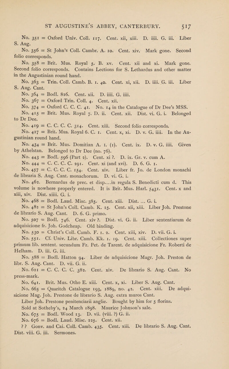 No. 351 = Oxford Univ. Coll. 117. Cent, xii, xiii. D. iiii. G. iii. Liber S. Aug. No. 356 = St John’s Coll. Cambr. A. 10. Cent. xiv. Mark gone. Second folio corresponds. No. 358 = Brit. Mus. Royal 5. B. xv. Cent, xii and xi. Mark gone. Second folio corresponds. Contains Lections for S. Lethardus and other matter in the Augustinian round hand. No. 363 = Trin. Coll. Camb. B. 1. 40. Cent, xi, xii. D. iiii. G. iii. Liber S. Aug. Cant. No. 364 = Bodl. 826. Cent. xii. D. iiii. G. iiii. No. 367 = Oxford Trin. Coll. 4. Cent. xii. No. 374 = Oxford C. C. C. 41. No. 14 in the Catalogue of Dr Dee’s MSS. No. 415 = Brit. Mus. Royal 7. D. ii. Cent. xii. Dist. vi. G. i. Belonged to Dr Dee. No. 419 = C. C. C. C. 314. Cent. xiii. Second folio corresponds. No. 427 = Brit. Mus. Royal 6. C. 1. Cent, x, xi. D. v. G. iiii. In the Au¬ gustinian round hand. No. 434 = Brit. Mus. Domitian A. 1. (1). Cent. ix. D. v. G. iiii. Given by Athelstan. Belonged to Dr Dee (no. 76). No. 443 = Bodl. 596 (Part 2). Cent. xi ?. D. ix. Gr. v. cum A. No. 444 = C. C. C. C. 291. Cent, xi (and xvi). D. 6. G. 1. No. 457 = C. C. C. C. 154. Cent. xiv. Liber fr. Jo. de London monachi de libraria S. Aug. Cant, monachorum. D. vi. G. i. No. 462. Bernardus de prec. et disp....in regula S. Benedicti cum d. This volume is nowhere properly entered. It is Brit. Mus. Harl. 5431. Cent, x and xiii, xiv. Dist. xiiii. G. i. No. 468 = Bodl. Laud. Misc. 385. Cent. xiii. Dist. ... G. i. No. 482 = St John’s Coll. Camb. K. 25. Cent, xii, xiii. Liber Joh. Prestone de librario S. Aug. Cant. D. 6. G. primo. No. 507 — Bodl. 746. Cent, xiv ?. Dist. vi. G. ii. Liber sententiarum de adquisicione fr. Joh. Godcheap. Old binding. No. 530 = Christ’s Coll. Camb. F. 1. 2. Cent, xiii, xiv. D. vii. G. i. No. 551. Cf. Univ. Libr. Camb. Kk. 1. 19. Cent. xiii. Collectiones super primum lib. sentent. secundum Fr. Pet. de Tarent. de adquisicione Fr. Roberti de Helham. D. iii. G. iii. No. 588 = Bodl. Hatton 94. Liber de adquisicione Magr. Joh. Preston de libr. S. Aug. Cant. D. vii. G. ii. No. 621 — C. C. C. C. 382. Cent. xiv. De librario S. Aug. Cant. No press-mark. No. 641. Brit. Mus. Otho E. xiii. Cent, x, xi. Liber S. Aug. Cant. No. 665 = Quaritch Catalogue 193, 1889, no. 42. Cent. xiii. De adqui¬ sicione Mag. Joh. Prestone de librario S. Aug. extra muros Cant. Liber Joh. Prestone penitenciarii anglie. Bought by him for 5 florins. Sold at Sotheby’s, 24 March 1898. Maurice Johnson’s sale. No. 675 = Bodl. Wood 13. D. vii. (viii. ?) G. ii. No. 676 = Bodl. Laud. Misc. 225. Cent. xii. ? ? Gonv. and Cai. Coll. Camb. 435. Cent. xiii. De librario S. Aug. Cant. Dist. viii. G. iii. Sermones.