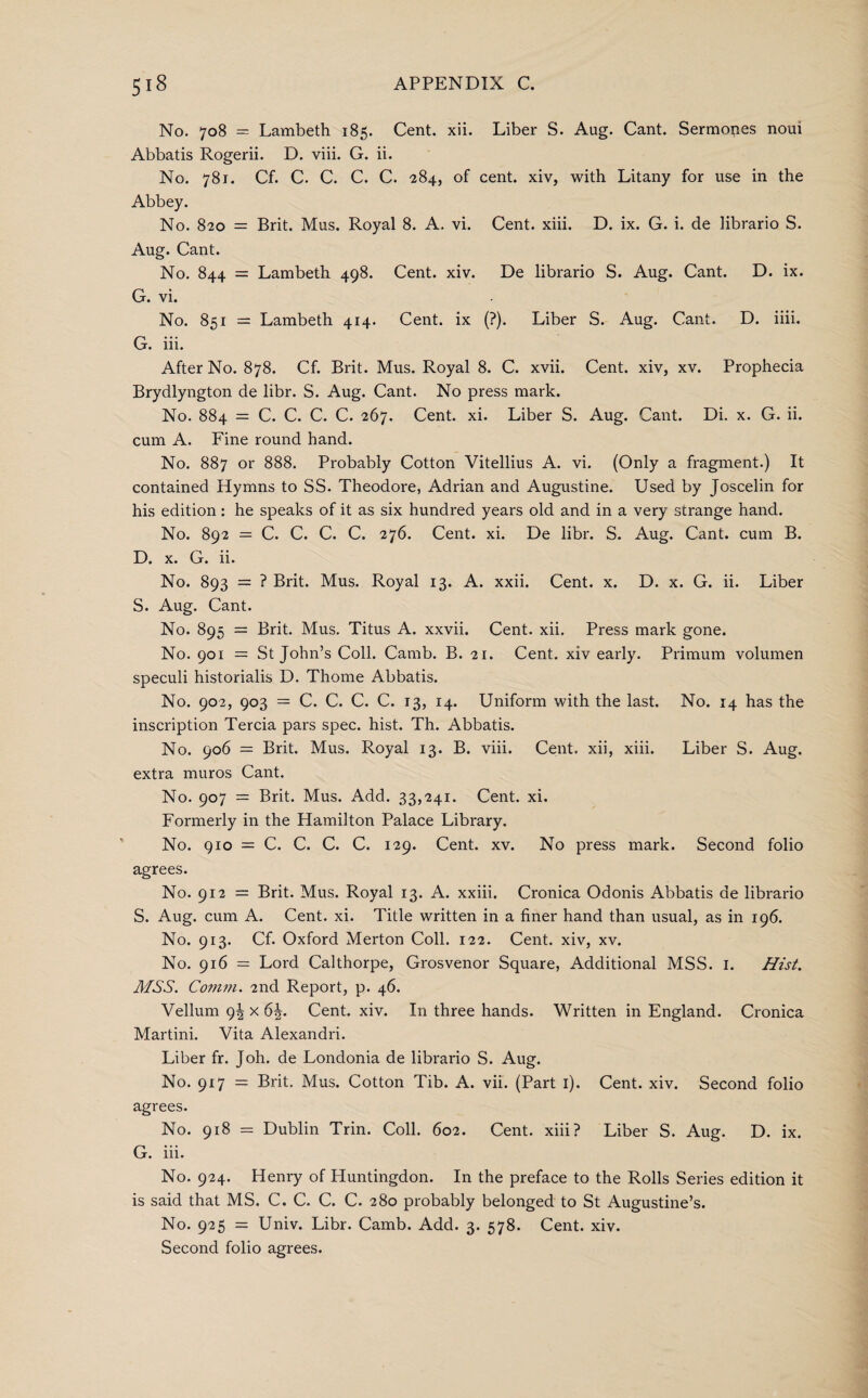 No. 708 = Lambeth 185. Cent. xii. Liber S. Aug. Cant. Sermones noui Abbatis Rogerii. D. viii. G. ii. No. 781. Cf. C. C. C. C. 284, of cent, xiv, with Litany for use in the Abbey. No. 820 = Brit. Mus. Royal 8. A. vi. Cent. xiii. D. ix. G. i. de librario S. Aug. Cant. No. 844 = Lambeth 498. Cent. xiv. De librario S. Aug. Cant. D. ix. G. vi. No. 851 = Lambeth 414. Cent, ix (?). Liber S. Aug. Cant. D. iiii. G. iii. After No. 878. Cf. Brit. Mus. Royal 8. C. xvii. Cent, xiv, xv. Prophecia Brydlyngton de libr. S. Aug. Cant. No press mark. No. 884 = C. C. C. C. 267. Cent. xi. Liber S. Aug. Cant. Di. x. G. ii. cum A. Fine round hand. No. 887 or 888. Probably Cotton Vitellius A. vi. (Only a fragment.) It contained Hymns to SS. Theodore, Adrian and Augustine. Used by Joscelin for his edition: he speaks of it as six hundred years old and in a very strange hand. No. 892 = C. C. C. C. 276. Cent. xi. De libr. S. Aug. Cant, cum B. D. x. G. ii. No. 893 = ? Brit. Mus. Royal 13. A. xxii. Cent. x. D. x. G. ii. Liber S. Aug. Cant. No. 895 = Brit. Mus. Titus A. xxvii. Cent. xii. Press mark gone. No. 901 = St John’s Coll. Camb. B. 21. Cent, xiv early. Primum volumen speculi historialis D. Thome Abbatis. No. 902, 903 = C. C. C. C. 13, 14. Uniform with the last. No. 14 has the inscription Tercia pars spec. hist. Th. Abbatis. No. 906 = Brit. Mus. Royal 13. B. viii. Cent, xii, xiii. Liber S. Aug. extra muros Cant. No. 907 = Brit. Mus. Add. 33,241. Cent. xi. Formerly in the Hamilton Palace Library. No. 910 = C. C. C. C. 129. Cent. xv. No press mark. Second folio agrees. No. 912 = Brit. Mus. Royal 13. A. xxiii. Cronica Odonis Abbatis de librario S. Aug. cum A. Cent. xi. Title written in a finer hand than usual, as in 196. No. 913. Cf. Oxford Merton Coll. 122. Cent, xiv, xv. No. 916 = Lord Calthorpe, Grosvenor Square, Additional MSS. 1. Hist. MSS. Comm. 2nd Report, p. 46. Vellum 9! x 6\. Cent. xiv. In three hands. Written in England. Cronica Martini. Vita Alexandri. Liber fr. Joh. de Londonia de librario S. Aug. No. 917 — Brit. Mus. Cotton Tib. A. vii. (Part 1). Cent. xiv. Second folio agrees. No. 918 = Dublin Trin. Coll. 602. Cent, xiii? Liber S. Aug. D. ix. G. iii. No. 924. Henry of Huntingdon. In the preface to the Rolls Series edition it is said that MS. C. C. C. C. 280 probably belonged to St Augustine’s. No. 925 = Univ. Libr. Camb. Add. 3. 578. Cent. xiv. Second folio agrees.