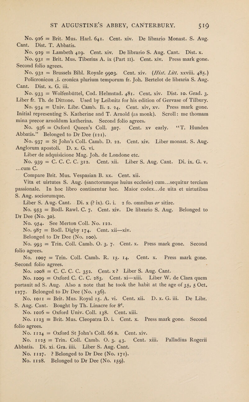 No. 926 = Brit. Mus. Harl. 641. Cent. xiv. De librario Monast. S. Aug. Cant. Dist. T. Abbatis. No. 929 = Lambeth 419. Cent. xiv. De librario S. Aug. Cant. Dist. x. No. 931 = Brit. Mus. Tiberius A. ix (Part II). Cent. xiv. Press mark gone. Second folio agrees. No. 932 = Brussels Bibl. Royale 9903. Cent. xiv. {Hist. Litt. xxviii. 485.) Policronicon .i. cronica plurium temporum fr. Joh. Bertelot de libraria S. Aug. Cant. Dist. x. G. iii. No. 933 = Wolfenbuttel, Cod. Helmstad. 481. Cent. xiv. Dist. 10. Grad. 3. Liber fr. Th. de Dittone. Used by Leibnitz for his edition of Gervase of Tilbury. No. 934 = Univ. Libr. Camb. Ii. 2. 24. Cent, xiv, xv. Press mark gone. Initial representing S. Katherine and T. Aniold (as monk). Scroll: me thomam mina precor arnoldum katherina. Second folio agrees. No. 936 = Oxford Queen’s Coll. 307. Cent, xv early. “T. Hunden Abbatis.” Belonged to Dr Dee (121). No. 937 = St John’s Coll. Camb. D. 22. Cent. xiv. Liber monast. S. Aug. Anglorum apostoli. D. x. G. vi. Liber de adquisicione Mag. Joh. de Londone etc. No. 939 = C. C. C. C. 312. Cent. xii. Liber S. Aug. Cant. Di. ix. G. v. ...cum C. Compare Brit. Mus. Vespasian B. xx. Cent. xii. Vita et uirtutes S. Aug. (sanctorumque huius ecclesie) cum...sequitur tercium passionale. In hoc libro continentur hec. Maior codex...de uita et uirtutibus S. Aug. sociorumque. Liber S. Aug. Cant. Di. x (? ix). G. i. 2 fo. omnibus or sitire. No. 953 = Bodl. Rawl. C. 7. Cent. xiv. De librario S. Aug. Belonged to Dr Dee (No. 30). No. 954. See Merton Coll. No. 122. No. 987 = Bodl. Digby 174. Cent, xii—xiv. Belonged to Dr Dee (No. 100). No. 993 = Trin. Coll. Camb. O. 3. 7. Cent. x. Press mark gone. Second folio agrees. No. 1007 = Trin. Coll. Camb. R. 15. 14. Cent. x. Press mark gone. Second folio agrees. No. 1008 = C. C. C. C. 352. Cent, x? Liber S. Aug. Cant. No. 1009 = Oxford C. C. C. 283. Cent, xi—xiii. Liber W. de Clara quern portauit ad S. Aug. Also a note that he took the habit at the age of 35, 5 Oct. 1277. Belonged to Dr Dee (No. 136). No. ion = Brit. Mus. Royal 15. A. vi. Cent. xii. D. x. G. iii. De Libr. S. Aug. Cant. Bought by Th. Linacre for 8(1. No. 1016 = Oxford Univ. Coll. 138. Cent. xiii. No. 1123 = Brit. Mus. Cleopatra D. i. Cent. x. Press mark gone. Second folio agrees. No. 1124 = Oxford St John’s Coll. 66 b. Cent. xiv. No. 1125 = Trin. Coll. Camb. O. 3. 43. Cent. xiii. Palladius Rogerii Abbatis. Di. xi. Gra. iiii. Liber S. Aug. Cant. No. 1127. ? Belonged to Dr Dee (No. 171). No. 1128. Belonged to Dr Dee (No. 159).