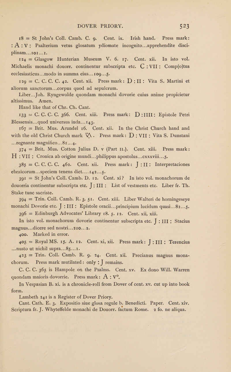 18 = St John’s Coll. Camb. C. 9. Cent. ix. Irish hand. Press mark: : A : V : Psalterium vetus glosatum ydiomate incognito...apprehendite disci¬ plinary.. 101...1. 124 = Glasgow Hunterian Museum V. 6. 17. Cent. xii. In isto vol. Michaelis monachi douorr. continentur subscripta etc. C : VII : Comp(o)tus ecclesiasticus...modo in summa eius... 109...5. 129 = C. C. C. C. 42. Cent. xii. Press mark: D : II : Vita S. Martini et aliorum sanctorum...corpus quod ad sepulcrum. Liber...Joh. Ryngewolde quondam monachi dovorie cuius anime propicietur altissimus. Amen. Hand like that of Chr. Ch. Cant. 133 — C. C. C. C. 366. Cent. xiii. Press mark: DlIIII: Epistole Petri Blessensis...quod universus iuda...i43. 167 = Brit. Mus. Arundel 16. Cent. xii. In the Christ Church hand and with the old Christ Church mark V\ . Press mark: D ; VII : Vita S. Dunstani ...regnante magnifico...8i...4. 374 = Brit. Mus. Cotton Julius D. v (Part 11.). Cent. xiii. Press mark: H : VII : Cronica ab origine mundi...philippus apostolus...cxxxviii...5. 385 = C. C. C. C. 462. Cent. xii. Press mark : J : II: Interpretaciones ebraicorum...speciem tenens diet_142...5. 391 = St John’s Coll. Camb. D. 12. Cent, xi? In isto vol. monachorum de douorria continentur subscripta etc. J:III : List of vestments etc. Liber fr. Th. Stake tunc sacriste. 394 = Trin. Coll. Camb. R. 3. 51. Cent. xiii. Liber Walteri de horningeseye monachi Dovorie etc. J : III : Epistole oracii...principium lucidum quasi...82...5. 396 — Edinburgh Advocates’ Library [8. 5. 12. Cent, xii, xiii. In isto vol. monachorum dovorie continentur subscripta etc. J : III : Stacius magnus...dicere sed nostri...2io...2. 400. Marked in error. 405 = Royal MS. 15. A. 12. Cent, xi, xii. Pressmark: J: III: Terencius ...nusto ut nichil supra...85...1. 423 = Trin. Coll. Camb. R. 9. 24. Cent. xii. Precianus magnus mona¬ chorum. Press mark mutilated : only : J remains. C. C. C. 365 is Hampole on the Psalms. Cent. xv. Ex dono Will. Warren quondam maioris dovorrie. Press mark: A : V°. In Vespasian B. xi. is a chronicle-roll from Dover of cent. xv. cut up into book form. Lambeth 241 is a Register of Dover Priory. Cant. Cath. E. 3. Expositio siue glosa regule b. Benedicti. Paper. Cent. xiv. Scriptura fr. J. Whyteffelde monachi de Douorr. factum Rome. 2 fo. ne aliqua.