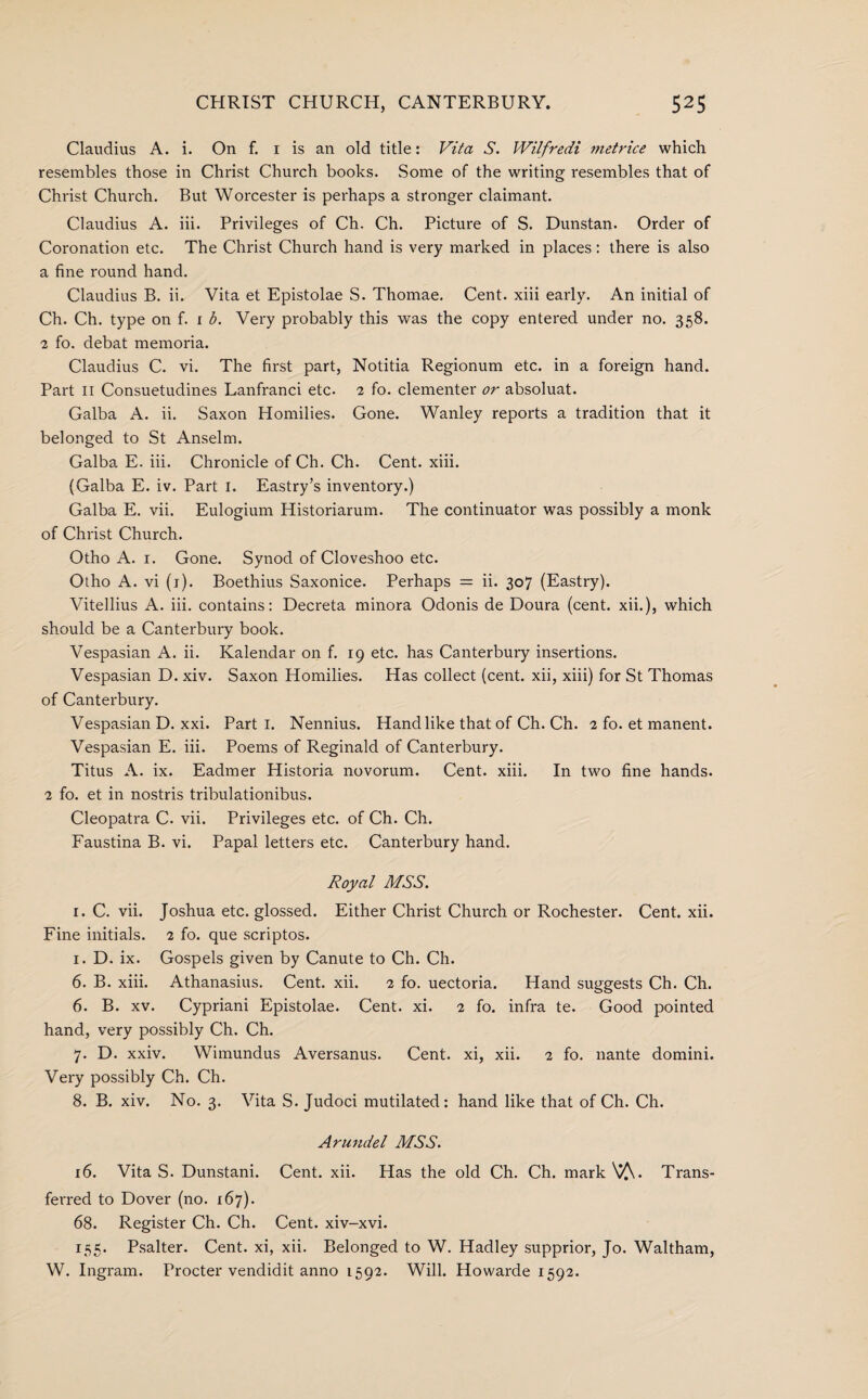 Claudius A. i. On f. 1 is an old title: Vita S. Wilfredi metrice which resembles those in Christ Church books. Some of the writing resembles that of Christ Church. But Worcester is perhaps a stronger claimant. Claudius A. iii. Privileges of Ch. Ch. Picture of S. Dunstan. Order of Coronation etc. The Christ Church hand is very marked in places: there is also a fine round hand. Claudius B. ii. Vita et Epistolae S. Thomae. Cent, xiii early. An initial of Ch. Ch. type on f. 1 b. Very probably this was the copy entered under no. 358. 2 fo. debat memoria. Claudius C. vi. The first part, Notitia Regionum etc. in a foreign hand. Part 11 Consuetudines Lanfranci etc. 2 fo. clementer or absoluat. Galba A. ii. Saxon Homilies. Gone. Wanley reports a tradition that it belonged to St Anselm. Galba E. iii. Chronicle of Ch. Ch. Cent. xiii. (Galba E. iv. Part 1. Eastry’s inventory.) Galba E. vii. Eulogium Historiarum. The continuator was possibly a monk of Christ Church. Otho A. 1. Gone. Synod of Cloveshoo etc. Otho A. vi (1). Boethius Saxonice. Perhaps = ii. 307 (Eastry). Vitellius A. iii. contains: Decreta minora Odonis de Doura (cent. xii.), which should be a Canterbury book. Vespasian A. ii. Kalendar on f. 19 etc. has Canterbury insertions. Vespasian D. xiv. Saxon Homilies. Has collect (cent, xii, xiii) for St Thomas of Canterbury. Vespasian D. xxi. Parti. Nennius. Hand like that of Ch. Ch. 2 fo. et manent. Vespasian E. iii. Poems of Reginald of Canterbury. Titus A. ix. Eadmer Historia novorum. Cent. xiii. In two fine hands. 2 fo. et in nostris tribulationibus. Cleopatra C. vii. Privileges etc. of Ch. Ch. Faustina B. vi. Papal letters etc. Canterbury hand. Royal MSS. 1. C. vii. Joshua etc. glossed. Either Christ Church or Rochester. Cent. xii. Fine initials. 2 fo. que scriptos. 1. D. ix. Gospels given by Canute to Ch. Ch. 6. B. xiii. Athanasius. Cent. xii. 2 fo. uectoria. Hand suggests Ch. Ch. 6. B. xv. Cypriani Epistolae. Cent. xi. 2 fo. infra te. Good pointed hand, very possibly Ch. Ch. 7. D. xxiv. Wimundus Aversanus. Cent, xi, xii. 2 fo. nante domini. Very possibly Ch. Ch. 8. B. xiv. No. 3. Vita S. Judoci mutilated: hand like that of Ch. Ch. Arundel MSS. 16. Vita S. Dunstani. Cent. xii. Has the old Ch. Ch. mark Trans¬ ferred to Dover (no. 167). 68. Register Ch. Ch. Cent, xiv-xvi. 155. Psalter. Cent, xi, xii. Belonged to W. Hadley supprior, Jo. Waltham, W. Ingram. Procter vendidit anno 1592. Will. Howarde 1592.