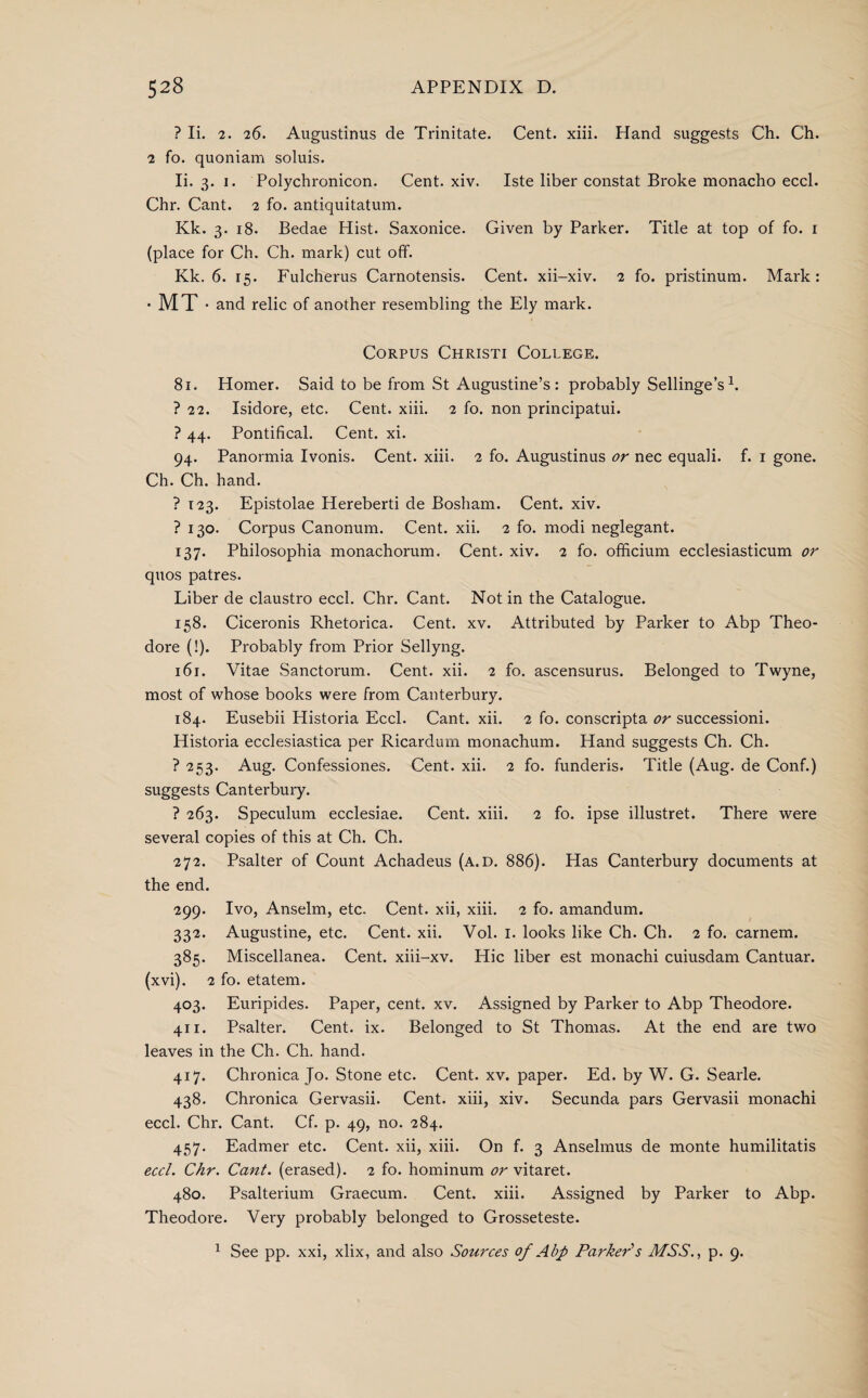 ? Ii. 2. 26. Augustinus de Trinitate. Cent. xiii. Hand suggests Ch. Ch. 2 fo. quoniam soluis. Ii. 3. 1. Polychronicon. Cent. xiv. Iste liber constat Broke monacho eccl. Chr. Cant. 2 fo. antiquitatum. Kk. 3. 18. Bedae Hist. Saxonice. Given by Parker. Title at top of fo. r (place for Ch. Ch. mark) cut off. Kk. 6. 15. Fulcherus Carnotensis. Cent, xii-xiv. 2 fo. pristinum. Mai'k: ■ MT • and relic of another resembling the Ely mark. Corpus Christi College. 81. Homer. Said to be from St Augustine’s : probably Sellinge’s h ? 22. Isidore, etc. Cent. xiii. 2 fo. non principatui. ? 44. Pontifical. Cent. xi. 94. Panormia Ivonis. Cent. xiii. 2 fo. Augustinus or nec equaii. f. 1 gone. Ch. Ch. hand. ? 123. Epistolae Hereberti de Bosham. Cent. xiv. ? 130. Corpus Canonum. Cent. xii. 2 fo. modi neglegant. 137. Philosophia monachorum. Cent. xiv. 2 fo. officium ecclesiasticum or quos patres. Liber de claustro eccl. Chr. Cant. Not in the Catalogue. 158. Ciceronis Rhetorica. Cent. xv. Attributed by Parker to Abp Theo¬ dore (!). Probably from Prior Sellyng. 161. Vitae Sanctorum. Cent. xii. 2 fo. ascensurus. Belonged to Twyne, most of whose books were from Canterbury. 184. Eusebii Historia Eccl. Cant. xii. 2 fo. conscripta or successioni. Historia ecclesiastica per Ricardum monachum. Hand suggests Ch. Ch. ? 253. Aug. Confessiones. Cent. xii. 2 fo. funderis. Title (Aug. de Conf.) suggests Canterbury. ? 263. Speculum ecclesiae. Cent. xiii. 2 fo. ipse illustret. There were several copies of this at Ch. Ch. 272. Psalter of Count Achadeus (a.d. 886). Has Canterbury documents at the end. 299. Ivo, Anselm, etc. Cent, xii, xiii. 2 fo. amandum. 332. Augustine, etc. Cent. xii. Vol. I. looks like Ch. Ch. 2 fo. carnem. 385. Miscellanea. Cent, xiii-xv. Hie liber est monachi cuiusdam Cantuar. (xvi). 2 fo. etatem. 403. Euripides. Paper, cent. xv. Assigned by Parker to Abp Theodore. 411. Psalter. Cent. ix. Belonged to St Thomas. At the end are two leaves in the Ch. Ch. hand. 417. Chronica Jo. Stone etc. Cent. xv. paper. Ed. by W. G. Searle. 438. Chronica Gervasii. Cent, xiii, xiv. Secunda pars Gervasii monachi eccl. Chr. Cant. Cf. p. 49, no. 284. 457. Eadmer etc. Cent, xii, xiii. On f. 3 Anselmus de monte humilitatis eccl. Chr. Cant, (erased). 2 fo. hominum or vitaret. 480. Psalterium Graecum. Cent. xiii. Assigned by Parker to Abp. Theodore. Very probably belonged to Grosseteste. 1 See pp. xxi, xlix, and also Sources of Abp Parker's MSS., p. 9.