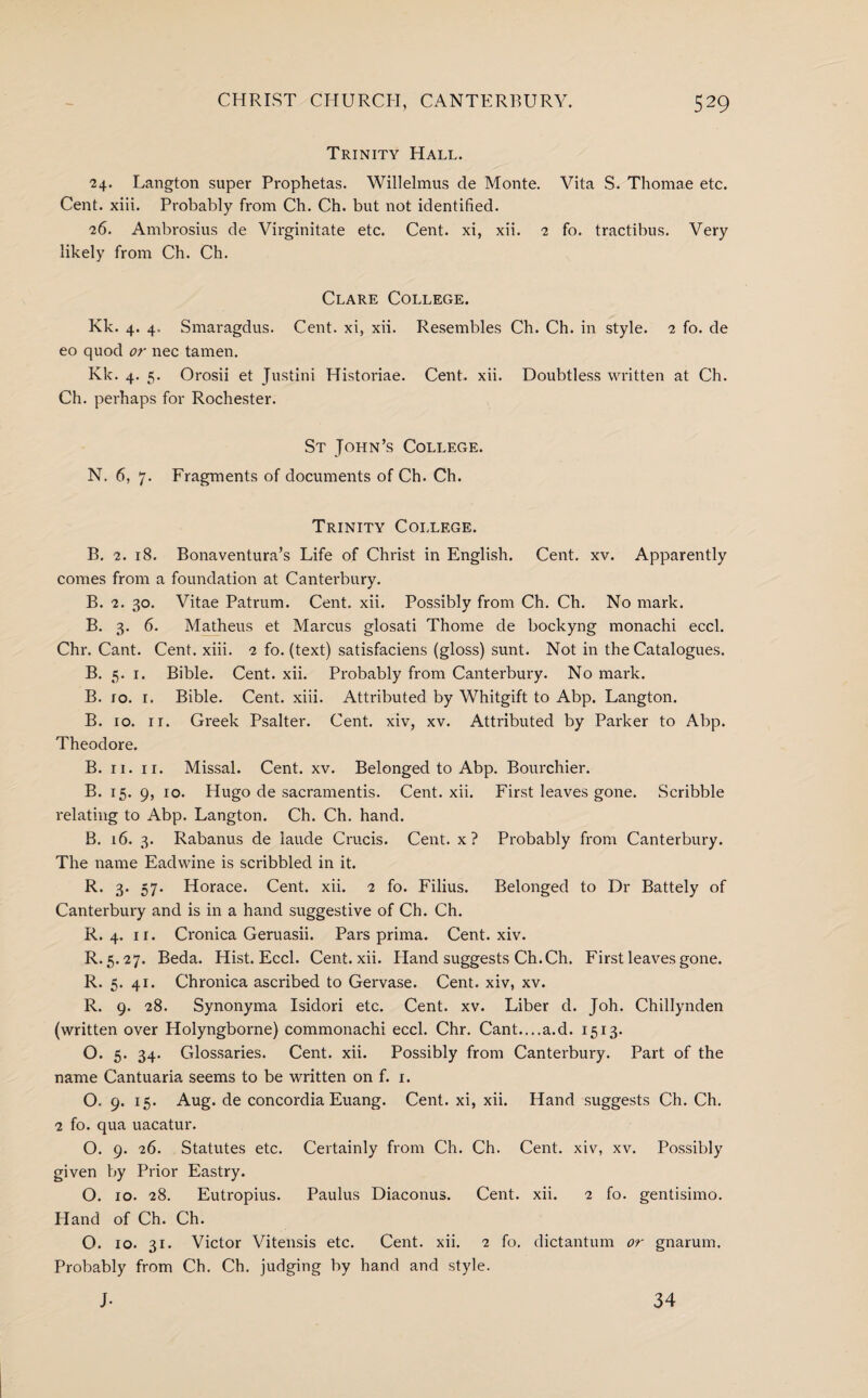 Trinity Hall. 24. Langton super Prophetas. Willelmus de Monte. Vita S. Thomae etc. Cent. xiii. Probably from Ch. Ch. but not identified. 26. Ambrosius de Virginitate etc. Cent, xi, xii. 2 fo. tractibus. Very likely from Ch. Ch. Clare College. Kk. 4. 4, Smaragdus. Cent, xi, xii. Resembles Ch. Ch. in style. 2 fo. de eo quod or nec tamen. Kk. 4. 5. Orosii et Justini Historiae. Cent. xii. Doubtless written at Ch. Ch. perhaps for Rochester. St John’s College. N. 6, 7. Fragments of documents of Ch. Ch. Trinity College. B. 2. 18. Bonaventura’s Life of Christ in English. Cent. xv. Apparently comes from a foundation at Canterbury. B. 2. 30. Vitae Patrum. Cent. xii. Possibly from Ch. Ch. No mark. B. 3. 6. Matheus et Marcus glosati Thome de bockyng monachi eccl. Chr. Cant. Cent. xiii. 2 fo. (text) satisfaciens (gloss) sunt. Not in the Catalogues. B. 5. 1. Bible. Cent. xii. Probably from Canterbury. No mark. B. 10. 1. Bible. Cent. xiii. Attributed by Whitgift to Abp. Langton. B. 10. ir. Greek Psalter. Cent, xiv, xv. Attributed by Parker to Abp. Theodore. B. ri. 11. Missal. Cent. xv. Belonged to Abp. Bourchier. B. 15. 9, 10. Hugo de sacramentis. Cent. xii. First leaves gone. Scribble relating to Abp. Langton. Ch. Ch. hand. B. 16. 3. Rabanus de laude Crucis. Cent, x? Probably from Canterbury. The name Eadwine is scribbled in it. R. 3. 57. Horace. Cent. xii. 2 fo. Filius. Belonged to Dr Battely of Canterbury and is in a hand suggestive of Ch. Ch. R. 4. ir. Cronica Geruasii. Pars prima. Cent. xiv. R. 5.27. Beda. Hist. Eccl. Cent. xii. Hand suggests Ch.Ch. First leaves gone. R. 5. 41. Chronica ascribed to Gervase. Cent, xiv, xv. R. 9. 28. Synonyma Isidori etc. Cent. xv. Liber d. Joh. Chillynden (written over Holyngborne) commonachi eccl. Chr. Cant....a.d. 1513. O. 5. 34. Glossaries. Cent. xii. Possibly from Canterbury. Part of the name Cantuaria seems to be written on f. 1. O. 9. 15. Aug. de concordia Euang. Cent, xi, xii. Hand suggests Ch. Ch. 2 fo. qua uacatur. O. 9. 26. Statutes etc. Certainly from Ch. Ch. Cent, xiv, xv. Possibly given by Prior Eastry. O. 10. 28. Eutropius. Paulus Diaconus. Cent. xii. 2 fo. gentisimo. Hand of Ch. Ch. O. 10. 31. Victor Vitensis etc. Cent. xii. 2 fo. dictantum or gnarum. Probably from Ch. Ch. judging by hand and style. J- 34