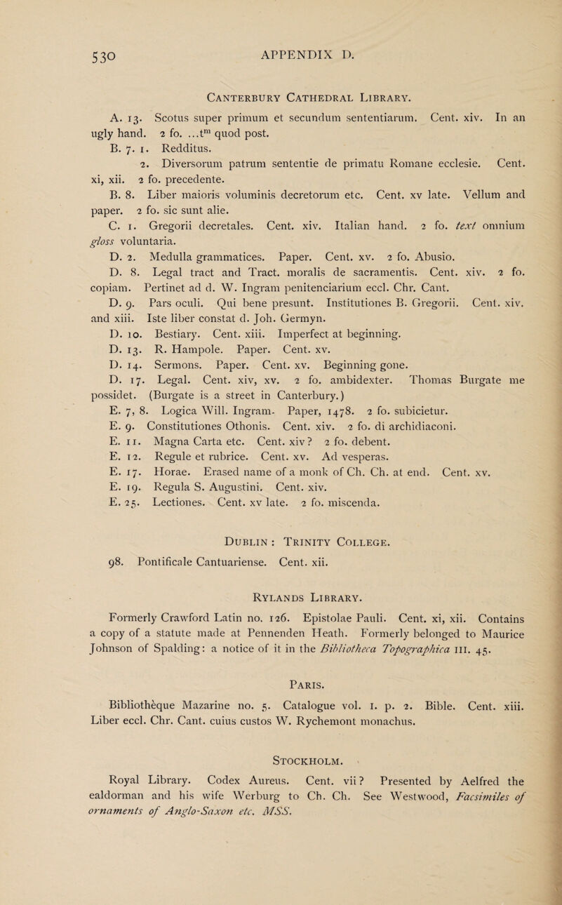 Canterbury Cathedral Library. A. 13. Scotus super primum et secundum sententiarum. Cent. xiv. In an ugly hand. 2 fo. ...tm quod post. B. 7. 1. Redditus. 2. Diversorum patrum sententie de primatu Romane ecclesie. Cent, xi, xii. 2 fo. precedente. B. 8. Liber maioris voluminis decretorum etc. Cent, xv late. Vellum and paper. 2 fo. sic sunt alie. C. 1. Gregorii decretales. Cent. xiv. Italian hand. 2 fo. text omnium gloss voluntaria. D. 2. Medulla grammatices. Paper. Cent. xv. 2 fo. Abusio. D. 8. Legal tract and Tract, moralis de sacramentis. Cent. xiv. 2 fo. copiam. Pertinet ad d. W. Ingram penitenciarium eccl. Chr. Cant. D. 9. Pars oculi. Qui bene presunt. Institutiones B. Gregorii. Cent. xiv. and xiii. Iste liber constat cl. Joh. Germyn. D. 10. Bestiary. Cent. xiii. Imperfect at beginning. D. 13. R. Hampole. Paper. Cent. xv. D. 14. Sermons. Paper. Cent. xv. Beginning gone. D. 17. Legal. Cent, xiv, xv. 2 fo. ambidexter. Thomas Burgate me possidet. (Burgate is a street in Canterbury.) E. 7, 8. Logica Will. Ingram- Paper, 1478. 2 fo. subicietur. E. 9. Constitutiones Othonis. Cent. xiv. 2 fo. di archidiaconi. E. 11. Magna Carta etc. Cent, xiv? 2 fo. debent. E. 12. Regule et rubrice. Cent. xv. Ad vesperas. E. 17. Horae. Erased name of a monk of Ch. Ch. at end. Cent. xv. E. 19. Regula S. Augustini. Cent. xiv. E. 25. Lectiones. Cent, xv late. 2 fo. miscenda. Dublin : Trinity College. 98. Pontificale Cantuariense. Cent. xii. Rylands Library. Formerly Crawford Latin no. 126. Epistolae Pauli. Cent, xi, xii. Contains a copy of a statute made at Pennenden Heath. Formerly belonged to Maurice Johnson of Spalding: a notice of it in the Bibliotheca Topographica ill. 45. Paris. Bibliotheque Mazarine no. 5. Catalogue vol. 1. p. 2. Bible. Cent. xiii. Liber eccl. Chr. Cant, cuius custos W. Rychemont monachus. Stockholm. Royal Library. Codex Aureus. Cent, vii ? Presented by Aelfred the ealdorman and his wife Werburg to Ch. Ch. See Westwood, Facsimiles of ornaments of Anglo-Saxon etc. MSS.