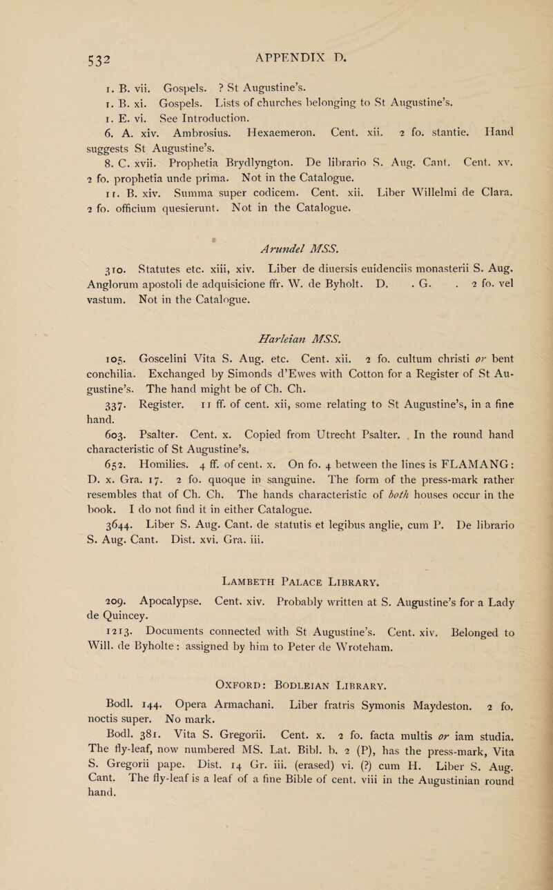 i. B. vii. Gospels. ? St Augustine’s. i. B. xi. Gospels. Lists of churches belonging to St Augustine’s, i. E. vi. See Introduction. 6. A. xiv. Ambrosius. Hexaemeron. Cent. xii. 2 fo. stantie. Hand suggests St Augustine’s. 8. C. xvii. Prophetia Brydlyngton. De librario S. Aug. Cant. Cent. xv. 2 fo. prophetia unde prima. Not in the Catalogue. ir. B. xiv. Summa super codicem. Cent. xii. Liber Willelmi de Clara. 2 fo. officium quesierunt. Not in the Catalogue. Arundel MSS. 310. Statutes etc. xiii, xiv. Liber de diuersis euidenciis monasterii S. Aug. Anglorum apostoli de adquisicione ffr. W. de Byholt. D. . G. .2 fo. vel vastum. Not in the Catalogue. Harleian MSS. 105. Goscelini Vita S. Aug. etc. Cent. xii. 2 fo. cultum christi or bent conchilia. Exchanged by Simonds d’Evves with Cotton for a Register of St Au¬ gustine’s. The hand might be of Ch. Ch. 337. Register. n ff. of cent, xii, some relating to St Augustine’s, in a fine hand. 603. Psalter. Cent. x. Copied from Utrecht Psalter. In the round hand characteristic of St Augustine’s. 65-2. Homilies. 4 ff. of cent. x. On fo. 4 between the lines is FLAMANG: D. x. Gra. 17. 2 fo. quoque in sanguine. The form of the press-mark rather resembles that of Ch. Ch. The hands characteristic of both houses occur in the book. I do not find it in either Catalogue. 3644. Liber S. Aug. Cant, de statutis et legibus anglie, cum P. De librario S. Aug. Cant. Dist. xvi. Gra. iii. Lambeth Palace Library. 209. Apocalypse. Cent. xiv. Probably written at S. Augustine’s for a Lady de Quincey. 1213. Documents connected with St Augustine’s. Cent. xiv. Belonged to Will, de Byholte: assigned by him to Peter de Wroteham. Oxford: Bodleian Lirrary. Bodl. 144. Opera Armachani. Liber fratris Symonis Maydeston. 2 fo. noctis super. No mark. Bodl. 381. Vita S. Gregorii. Cent. x. 2 fo. facta multis or iam studia. The fly-leaf, now numbered MS. Lat. Bibl. b. 2 (P), has the press-mark, Vita S. Gregorii pape. Dist. 14 Gr. iii. (erased) vi. (?) cum H. Liber S. Aug. Cant. The fly-leaf is a leaf of a fine Bible of cent, viii in the Augustinian round hand.